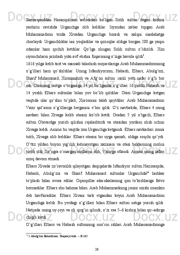 Samarqanddan   Hasanqulixon   avlodidan   bo’lgan   Solih   sulton   degan   kishini
yashirin   ravishda   Urganchga   olib   keldilar.   Isyondan   xabar   topgan   Arab
Muhammadxon   tezda   Xivadan   Urganchga   boradi   va   xalqni   maslahatga
chorlaydi. Urganchliklar uni yoqladilar va qozoqlar oldiga borgan 200 ga yaqin
odamlar   ham   qochib   ketdilar.   Qo’lga   olingan   Solih   sulton   o’ldirildi.   Xon
isyonchilarni   jazolash   yoki avf   etishni fuqaroning o’ziga   havola   qildi 1
.
1616   yilga   kelib   taxt   va   mansab   talashish   mojarolariga   Arab   Muhammadxonning
o’g’illari   ham   qo’shildilar.   Uning   Isfandiyorxon,   Habash,   Elbars,   Abulg’ozi,
Sharif   Muhammad,   Xorazmshoh   va   Afg’on   sulton   ismli   ye tti   nafar   o’g’li   bor
edi.   Otasining   taxtga   o’tirganiga   14   yil   bo’lganda   o’g’illari   16   yoshli   Habash   va
14   yoshli   Elbars   sultonlar   bilan   yov   bo’lib   qoldilar.   Otasi   Urganchga   ketgan
vaqtida   ular   qo’shin   to’plab,   Xurosonni   talab   qaytdilar.   Arab   Muhammadxon
Vazir   qal’asini   o’g’illariga   berganini   e’lon   qildi.   O’z   navbatida,   Elbars   4   ming
navkari   bilan   Xivaga   kelib   otasini   ko’rib   ketdi.   Oradan   5   yil   o’tgach,   Elbars
sulton   Obivardga   yurish   qilishni   rejalashtirdi   va   otasidan   yordam   olish   uchun
Xivaga keldi. Ammo bu   vaqtda xon Urganchga ketgandi. Elbars navkarlari xonni
tutib, Xivaga olib   keldilar.   Elbars otasini  bir uyga qamab, oldiga soqchi qo’ydi.
O’ttiz   yildan   buyon   yig’ilib   kelinayotgan   xazinani   va   otasi   beklarining   molini
tortib   oldi. So’ngra o’margan mollarini olib, Vazirga otlandi.   Ammo uning zafari
uzoq   davom etmadi.
Elbars   Xivada   zo’ravonlik   qilayotgan   daqiqalarda   Isfandiyor   sulton   Hazoraspda,
Habash,   Abulg’ozi   va   Sharif   Muhammad   sultonlar   Urganchda 14
  lashkar
to’plash   bilan   ovora   edilar.   Oqsoqollar   aka-ukalarning   qon   to’kishlariga   fatvo
bermadilar.   Elbars   shu   bahona   bilan   Arab   Muhammadning jonini uzishi mumkin
deb   havfsiradilar.   Elbars   Xivani   tark   etgandan   keyin   Arab   Muhammadxon
Urganchga   keldi.   Bu   yerdagi   o’g’illari   bilan   Elbars   sulton   ustiga   yurish   qildi.
Natijada uning uy-joyi va eli   qirg’in   qilindi,   o’zi   esa   5–6   kishisi   bilan   qir–adirga
chiqib   ketdi.
O’g’illari   Elbars   va   Habash   sultonning   noo’rin   ishlari   Arab   Muhammadxonga
14
 1 Abulg‘ozi Bahodirxon. Shajarayi turk. – B.162.
26