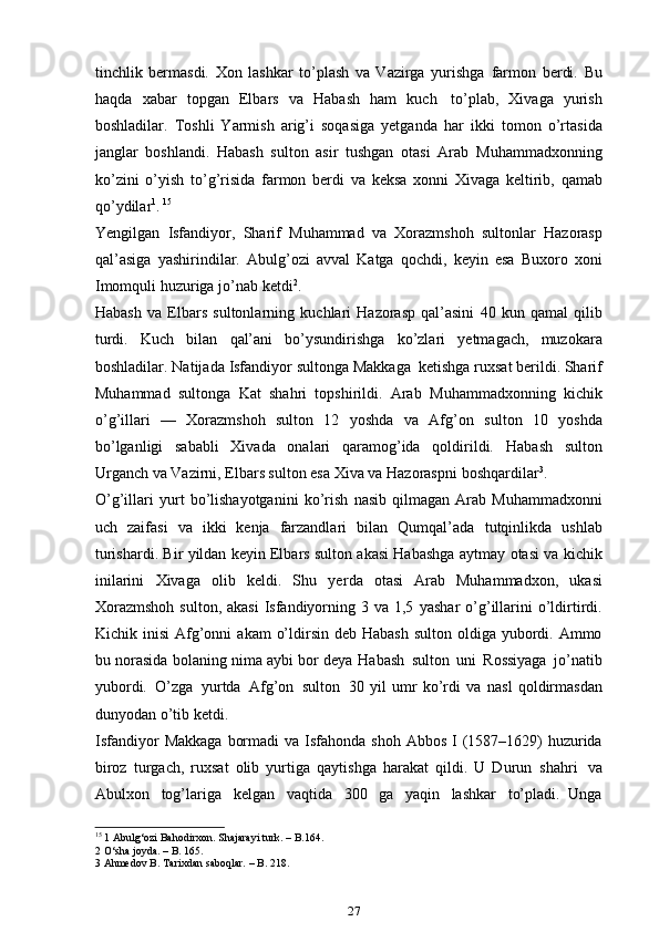 tinchlik   bermasdi.   Xon   lashkar   to’plash   va   Vazirga   yurishga   farmon   berdi.   Bu
haqda   xabar   topgan   Elbars   va   Habash   ham   kuch   to’plab,   Xivaga   yurish
boshladilar.   Toshli   Yarmish   arig’i   soqasiga   yetganda   har   ikki   tomon   o’rtasida
janglar   boshlandi.   Habash   sulton   asir   tushgan   otasi   Arab   Muhammadxonning
ko’zini   o’yish   to’g’risida   farmon   berdi   va   keksa   xonni   Xivaga   keltirib,   qamab
qo’ydilar 1
.   15
Yengilgan   Isfandiyor,   Sharif   Muhammad   va   Xorazmshoh   sultonlar   Hazorasp
qal’asiga   yashirindilar.   Abulg’ozi   avval   Katga   qochdi,   keyin   esa   Buxoro   xoni
Imomquli   huzuriga   jo’nab   ketdi 2
.
Habash   va   Elbars   sultonlarning   kuchlari   Hazorasp   qal’asini   40   kun   qamal   qilib
turdi.   Kuch   bilan   qal’ani   bo’ysundirishga   ko’zlari   ye tmagach,   muzokara
boshladilar.   Natijada   Isfandiyor   sultonga   Makkaga   ketishga   ruxsat berildi. Sharif
Muhammad   sultonga   Kat   shahri   topshirildi.   Arab   Muhammadxonning   kichik
o’g’illari   —   Xorazmshoh   sulton   12   yoshda   va   Afg’on   sulton   10   yoshda
bo’lganligi   sababli   Xivada   onalari   qaramog’ida   qoldirildi.   Habash   sulton
Urganch va Vazirni, Elbars sulton esa Xiva va Hazoraspni   boshqardilar 3
.
O’g’illari   yurt   bo’lishayotganini   ko’rish   nasib   qilmagan   Arab   Muhammadxonni
uch   zaifasi   va   ikki   kenja   farzandlari   bilan   Qumqal’ada   tutqinlikda   ushlab
turishardi.   Bir   yildan   keyin   Elbars   sulton   akasi   Habashga   aytmay   otasi   va   kichik
inilarini   Xivaga   olib   keldi.   Shu   ye rda   otasi   Arab   Muhammadxon,   ukasi
Xorazmshoh  sulton,  akasi  Isfandiyorning 3 va 1,5   yashar   o’g’illarini   o’ldirtirdi.
Kichik   inisi   Afg’onni   akam   o’ldirsin   deb   Habash sulton   oldiga yubordi. Ammo
bu norasida bolaning nima aybi bor deya   Habash   sulton   uni   Rossiyaga   jo’natib
yubordi.   O’zga   yurtda   Afg’on   sulton   30   yil   umr   ko’rdi   va   nasl   qoldirmasdan
dunyodan o’tib ketdi.
Isfandiyor   Makkaga   bormadi   va   Isfahonda   shoh   Abbos   I   (1587–1629)   huzurida
biroz   turgach,   ruxsat   olib   yurtiga   qaytishga   harakat   qildi.   U   Durun   shahri   va
Abulxon   tog’lariga   kelgan   vaqtida   300   ga   yaqin   lashkar   to’pladi.   Unga
15
 1 Abulg‘ozi Bahodirxon. Shajarayi turk. – B.164.
2 O‘sha joyda. – B. 165.
3 Ahmedov B. Tarixdan saboqlar. – B. 218.
27