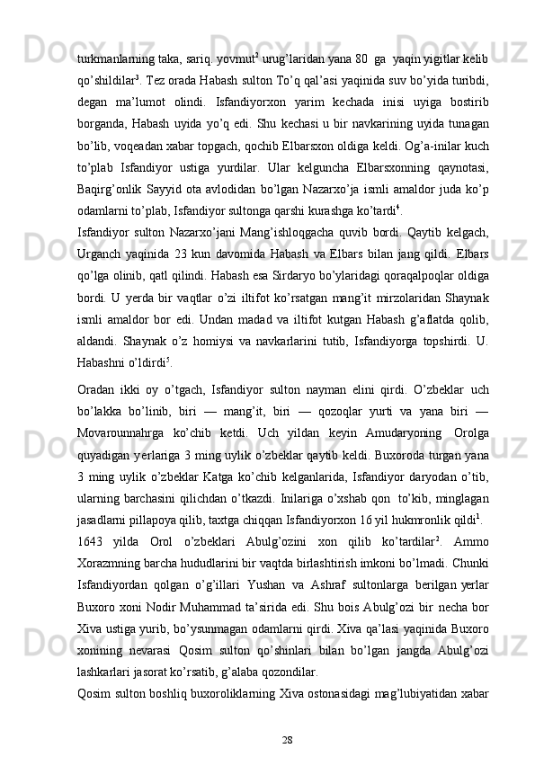 turkmanlarning   taka,   sariq.   yovmut 2
  urug’laridan   yana   80   ga   yaqin   yigitlar kelib
qo’shildilar 3
. Tez orada Habash sulton To’q qal’asi yaqinida   suv   bo’yida   turibdi,
degan   ma’lumot   olindi.   Isfandiyorxon   yarim   kechada   inisi   uyiga   bostirib
borganda,   Habash   uyida   yo’q   edi.   Shu   kechasi   u   bir   navkarining uyida  tunagan
bo’lib,   voqeadan xabar topgach, qochib Elbarsxon   oldiga   keldi.   Og’a-inilar   kuch
to’plab   Isfandiyor   ustiga   yurdilar.   Ular   kelguncha   Elbarsxonning   qaynotasi,
Baqirg’onlik   Sayyid   ota   avlodidan   bo’lgan   Nazarxo’ja   ismli   amaldor   juda   ko’p
odamlarni to’plab, Isfandiyor   sultonga qarshi   kurashga   ko’tardi 4
.
Isfandiyor   sulton   Nazarxo’jani   Mang’ishloqgacha   quvib   bordi.   Qaytib   kelgach,
Urganch   yaqinida   23   kun   davomida   Habash   va   Elbars   bilan   jang   qildi.   Elbars
qo’lga   olinib,   qatl   qilindi.   Habash   esa   Sirdaryo   bo’ylaridagi   qoraqalpoqlar   oldiga
bordi.   U   ye rda   bir   vaqtlar   o’zi   iltifot   ko’rsatgan   mang’it   mirzolaridan   Shaynak
ismli   amaldor   bor   edi.   Undan   madad   va   iltifot   kutgan   Habash   g’aflatda   qolib,
aldandi.   Shaynak   o’z   homiysi   va   navkarlarini   tutib,   Isfandiyorga   topshirdi.   U.
Habashni   o’ldirdi 5
.
Oradan   ikki   oy   o’tgach,   Isfandiyor   sulton   nayman   elini   qirdi.   O’zbeklar   uch
bo’lakka   bo’linib,   biri   —   mang’it,   biri   —   qozoqlar   yurti   va   yana   biri   —
Movarounnahrga   ko’chib   ketdi.   Uch   yildan   keyin   Amudaryoning   Orolga
quyadigan   y e rlariga   3   ming   uylik   o’zbeklar   qaytib   keldi.   Buxoroda   turgan   yana
3   ming   uylik   o’zbeklar   Katga   ko’chib   kelganlarida,   Isfandiyor   daryodan   o’tib,
ularning   barchasini   qilichdan   o’tkazdi.   Inilariga   o’xshab   qon   to’kib,   minglagan
jasadlarni pillapoya qilib,   taxtga chiqqan Isfandiyorxon 16 yil   hukmronlik   qildi 1
.
1643   yilda   Orol   o’zbeklari   Abulg’ozini   xon   qilib   ko’tardilar 2
.   Ammo
Xorazmning barcha hududlarini bir vaqtda birlashtirish imkoni bo’lmadi.   Chunki
Isfandiyordan   qolgan   o’g’illari   Yushan   va   Ashraf   sultonlarga   berilgan   ye rlar
Buxoro  xoni   Nodir  Muhammad   ta’sirida  edi.  Shu  bois  Abulg’ozi   bir   necha  bor
Xiva ustiga yurib, bo’ysunmagan   odamlarni qirdi. Xiva qa’lasi   yaqinida Buxoro
xonining   nevarasi   Qosim   sulton   qo’shinlari   bilan   bo’lgan   jangda   Abulg’ozi
lashkarlari   jasorat ko’rsatib,   g’alaba   qozondilar.
Qosim   sulton   boshliq   buxoroliklarning   Xiva   ostonasidagi   mag’lubiyatidan xabar
28 