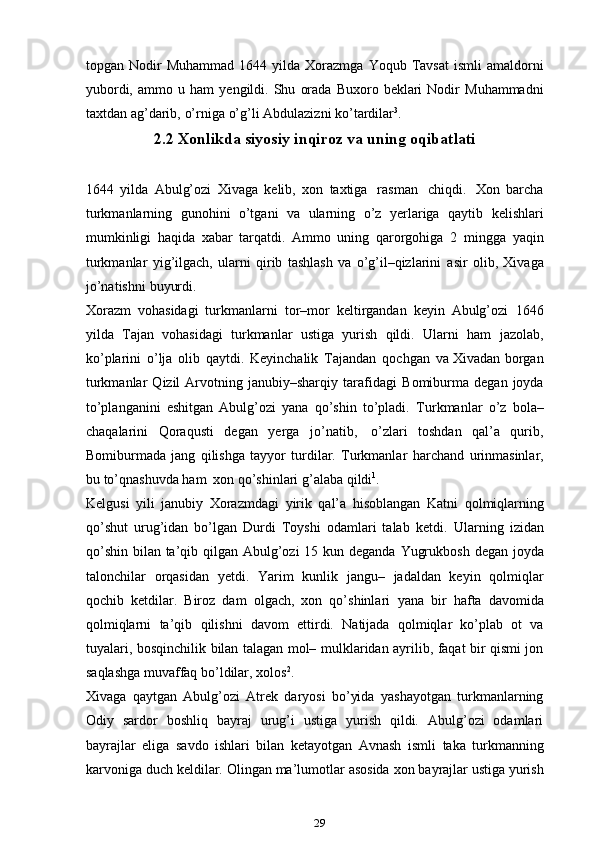 topgan   Nodir   Muhammad   1644 yilda  Xorazmga   Yoqub   Tavsat   ismli   amaldorni
yubordi,   ammo   u   ham   ye ngildi.   Shu   orada   Buxoro   beklari   Nodir   Muhammadni
taxtdan   ag’darib,   o’rniga   o’g’li   Abdulazizni   ko’tardilar 3
.
2.2 Xonlikda siyosiy inqiroz va uning oqibatlati
1644   yilda   Abulg’ozi   Xivaga   kelib,   xon   taxtiga   rasman   chiqdi.   Xon   barcha
turkmanlarning   gunohini   o’tgani   va   ularning   o’z   ye rlariga   qaytib   kelishlari
mumkinligi   haqida   xabar   tarqatdi.   Ammo   uning   qarorgohiga   2   mingga   yaqin
turkmanlar   yig’ilgach,   ularni   qirib   tashlash   va   o’g’il–qizlarini   asir   olib,   Xivaga
jo’natishni   buyurdi.
Xorazm   vohasidagi   turkmanlarni   tor–mor   keltirgandan   keyin   Abulg’ozi   1646
yilda   Tajan   vohasidagi   turkmanlar   ustiga   yurish   qildi.   Ularni   ham   jazolab,
ko’plarini   o’lja   olib   qaytdi.   Keyinchalik   Tajandan   qochgan   va Xivadan borgan
turkmanlar   Qizil   Arvotning  janubiy–sharqiy   tarafidagi   Bomiburma  degan   joyda
to’planganini   eshitgan   Abulg’ozi   yana   qo’shin   to’pladi.   Turkmanlar   o’z   bola–
chaqalarini   Qoraqusti   degan   ye rga   jo’natib,   o’zlari   toshdan   qal’a   qurib,
Bomiburmada   jang   qilishga   tayyor   turdilar.   Turkmanlar   harchand   urinmasinlar,
bu   to’qnashuvda ham   xon   qo’shinlari g’alaba   qildi 1
.
Kelgusi   yili   janubiy   Xorazmdagi   yirik   qal’a   hisoblangan   Katni   qolmiqlarning
qo’shut   urug’idan   bo’lgan   Durdi   Toyshi   odamlari   talab   ketdi.   Ularning   izidan
qo’shin   bilan   ta’qib   qilgan   Abulg’ozi   15   kun   deganda   Yugrukbosh   degan   joyda
talonchilar   orqasidan   ye tdi.   Yarim   kunlik   jangu–   jadaldan   keyin   qolmiqlar
qochib   ketdilar.   Biroz   dam   olgach,   xon   qo’shinlari   yana   bir   hafta   davomida
qolmiqlarni   ta’qib   qilishni   davom   ettirdi.   Natijada   qolmiqlar   ko’plab   ot   va
tuyalari, bosqinchilik   bilan talagan mol–   mulklaridan ayrilib, faqat bir qismi jon
saqlashga muvaffaq bo’ldilar,   xolos 2
.
Xivaga   qaytgan   Abulg’ozi   Atrek   daryosi   bo’yida   yashayotgan   turkmanlarning
Odiy   sardor   boshliq   bayraj   urug’i   ustiga   yurish   qildi.   Abulg’ozi   odamlari
bayrajlar   eliga   savdo   ishlari   bilan   ketayotgan   Avnash   ismli   taka   turkmanning
karvoniga   duch   keldilar.   Olingan   ma’lumotlar   asosida   xon   bayrajlar ustiga yurish
29 