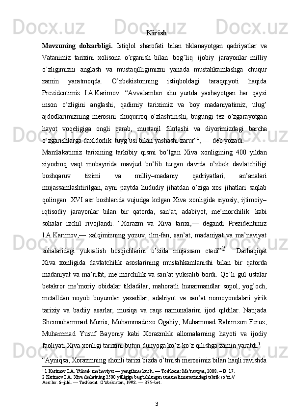 Kirish
Mavzuning   dolzarbligi.   Istiqlol   sharofati   bilan   tiklanayotgan   qadriyatlar   va
Vatanimiz   tarixini   xolisona   o’rganish   bilan   bog’liq   ijobiy   jarayonlar   milliy
o’zligimizni   anglash   va   mustaqilligimizni   yanada   mustahkamlashga   chuqur
zamin   yaratmoqda.   O’zbekistonning   istiqboldagi   taraqqiyoti   haqida
Prezidentimiz   I.A.Karimov:   “Avvalambor   shu   yurtda   yashayotgan   har   qaysi
inson   o’zligini   anglashi,   qadimiy   tariximiz   va   boy   madaniyatimiz,   ulug’
ajdodlarimizning   merosini   chuqurroq   o’zlashtirishi,   bugungi   tez   o’zgarayotgan
hayot   voqeligiga   ongli   qarab,   mustaqil   fikrlashi   va   diyorimizdagi   barcha
o’zgarishlarga   daxldorlik   tuyg’usi   bilan   yashashi zarur” 1
,   ―   deb   yozadi.
Mamlakatimiz   tarixining   tarkibiy   qismi   bo’lgan   Xiva   xonligining   400   yildan
ziyodroq   vaqt   mobaynida   mavjud   bo’lib   turgan   davrda   o’zbek   davlatchiligi
boshqaruv   tizimi   va   milliy–madaniy   qadriyatlari,   an’analari
mujassamlashtirilgan,   ayni   paytda   hududiy   jihatdan   o’ziga   xos   jihatlari   saqlab
qolingan.   XVI   asr   boshlarida   vujudga   kelgan   Xiva   xonligida   siyosiy,   ijtimoiy–
iqtisodiy   jarayonlar   bilan   bir   qatorda,   san’at,   adabiyot,   me’morchilik   kabi
sohalar   izchil   rivojlandi.   “Xorazm   va   Xiva   tarixi,—   degandi   Prezidentimiz
I.A.Karimov,—   xalqimizning   yozuv,   ilm-fan,   san’at,   madaniyat   va   ma’naviyatsohalaridag	i
   	yuksalish    	bosqichlarini    	o’zida    	mujassam    	etadi”	2.        	Darhaqiqat
Xiva   xonligida   davlatchilik   asoslarining   mustahkamlanishi   bilan   bir   qatorda
madaniyat   va ma’rifat,  me’morchilik va  san’at   yuksalib  bordi.   Qo’li   gul   ustalar
betakror   me’moriy   obidalar   tikladilar,   mahoratli   hunarmandlar   sopol,   yog’och,
metalldan   noyob   buyumlar   yasadilar,   adabiyot   va   san’at   nomoyondalari   yirik
tarixiy   va   badiiy   asarlar,   musiqa   va   raqs   namunalarini   ijod   qildilar.   Natijada
Shermuhammad   Munis,   Muhammadrizo   Ogahiy,   Muhammad   Rahimxon   Feruz,
Muhammad   Yusuf   Bayoniy   kabi   Xorazmlik   allomalarning   hayoti   va   ijodiy
faoliyati   Xiva   xonligi   tarixini   butun dunyoga   ko’z-ko’z qilishga zamin yaratdi. 1
“Ayniqsa,   Xorazmning   shonli   tarixi   bizda   o’tmish   merosimiz   bilan   haqli ravishda
1
 1 Karimov I.A. Yuksak ma’naviyat — yengilmas kuch. — Toshkent: Ma’naviyat, 2008. – B. 17.
2 Karimov I.A. Xiva shahrining 2500 yilligiga bag‘ishlangan tantanali marosimdagi tabrik so‘zi //
Asarlar. 6–jild. — Toshkent: O‘zbekiston, 1998. — 375–bet.
3 