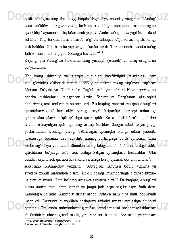 qildi.   Abulg’ozining   shu   janggi   haqida   Urganchjiy   shunday   yozgandi:   “Andag’
urush bo’ldikim, hargiz mundag’ bo’lmay erdi. Nogoh   xoni jannat makonning bir
quli Odiy bayramni miltiq bilan uzub yiqitdi.   Andin so’ng o’ttiz yigit ko’tarila ot
soldilar.   Taqi   turkmanlarni   o’lturub,   o’g’lon–ushoqini   o’lja   va   asir   qilib,   xonga
olib   keldilar.   Xon   ham   bu   yigitlarga in’omlar berdi. Taqi bir necha kundin so’ng
fath va nusrat bilan   qaytib   Xevaqga   tushdilar” 3 . 16
.  
Keyingi   yili   Abulg’ozi   turkmanlarning   yimrayli   (emireli)   va   sariq   urug’larini
bo’ysundirdi.
Xonlikning   shimoliy   va   sharqiy   hududlari   havfsizligini   ta’minlash   ham
Abulg’ozining   e’tiborida   turardi.   1655   yilda   qolmiqlarning   turg’avut urug’idan
Mergan   To’yshi   va   O’qchurtaba   Tag’ul   ismli   yetakchilari   Hazoraspning   bir
qancha   qishloqlarini   talagandan   keyin,   Sadvar   va   Darg’anota   qishloqlari
aholisining   mol–mulkini   talon-taroj   etdi.   Bu   haqdagi   xabarni   eshitgan   Abulg’ozi
qolmiqlarning   10   kun   oldin   yurtiga   qaytib   ketganligi   haqidagi   axborotga
qaramasdan   ularni   ta’qib   qilishga   qaror   qildi.   Katta   talofat   berib,   qochishni
davom   ettirayotgan   qolmiqlarning   asosiy   kuchlari   Sangin   rabot   degan   joyga
yashirindilar.   Urushga   yuragi   betlamagan   qolmiqlar   xonga   odam   yuborib,
“Buxoroga   boramiz   deb,   adashib   sizning   yurtingizga   borib   qolibmiz,   bizni
kechiring”   deya   yalindilar.   Shundan   so’ng   talagan   mol–   hollarini   oldiga   solib,
qilichlarini   bo’yniga   osib,   xon   oldiga   kelgan   qolmiqlarni   kechirdilar.   Ular
bundan keyin hech qachon Xiva xoni yerlariga   huruj   qilmaslikka   ont   ichdilar 1
.
Akademik   B.Ahmedov   yozgandi:   “Abulg’ozi   hammasi   bo’lib   yigirma   yil
atrofida   xonlik   masnadida   o’tirdi.   Lekin   boshqa   hukmdorlarga   o’xshab   huzur–
halovat   ko’rmadi.   Umri   ko’proq   urush–talashlarda   o’tdi” 2
.   Darhaqiqat,   Abulg’ozi
butun   umrini   taxt   uchun   kurash   va   jangu–jadallarga   bag’ishlagan   fotih   desa,
mubolag’a   bo’lmas.   Ammo   u   davlat   arbobi   sifatida   ham   juda   katta   qobiliyatli
inson   edi.   Dastavval   u   xonlikda   boshqaruv   tizimini   mustahkamlashga   e’tiborni
qaratadi.   Tez   orada   turkmanlarning   nufuzli   amaldorlarini   boshqaruv   ishlaridan
chetlashtirdi,   ularning   mol-mulki,   yer-   suvi   tortib   olindi.   Ayrim   bo’ysunmagan
16 .3
Abulg‘ozi Bahodirxon. Shajarayi turk. – B.183.
2 Ahmedov B. Tarixdan saboqlar. – B. 219.
30 