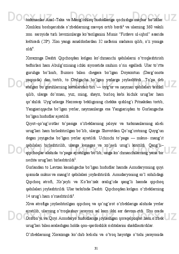 turkmanlar   Axal–Taka   va   Mang’ishloq hududlariga qochishga  majbur  bo’ldilar.
Xonlikni boshqarishda   o’zbeklarning   mavqei   ortib   bordi 3
  va   ularning   360   vakili
xon   saroyida   turli   lavozimlarga   ko’tarilganini   Munis   “Firdavs   ul-iqbol”   asarida
keltiradi   (28 a
).   Xon   yangi   amaldorlardan   32   nafarini   mahram   qilib,   o’z   yoniga
oldi 4
.
Xorazmga   Dashti   Qipchoqdan   kelgan   ko’chmanchi   qabilalarni   o’troqlashtirish
tadbirlari ham  Abulg’ozining ichki siyosatida muhim o’rin   egalladi. Ular to’rtta
guruhga   bo’linib,   Buxoro   bilan   chegara   bo’lgan   Doyaxotun   (Darg’onota
yaqinida)   dan   tortib,   to   Orolgacha   bo’lgan   yerlarga   joylashtirdi.   To’pa   deb
atalgan bu guruhlarning kattalaridan biri   — uyg’ur va nayman   qabilalari tashkil
qilib,   ularga   do’rman,   yuz,   ming,   shayx,   burloq   kabi   kichik   urug’lar   ham
qo’shildi.   Uyg’urlarga   Hazorasp   bekligining   chekka   qishlog’i   Pitnakdan   tortib,
Yangiariqqacha   bo’lgan   yerlar,   naymanlarga   esa   Yangiariqdan   to   Gurlangacha
bo’lgan   hududlar ajratildi.
Qiyot–qo’ng’irotlar   to’pasiga   o’zbeklarning   jaloyir   va   turkmanlarning   alieli
urug’lari   ham   birlashtirilgan   bo’lib,   ularga   Shovotdan   Qo’ng’irotning   Quyg’un
degan   joyigacha   bo’lgan   yerlar   ajratildi.   Uchinchi   to’paga   —   nukus-   mang’it
qabilalari   birlashtirilib,   ularga   kenagas   va   xo’jaeli   urug’i   kiritildi.   Qang’li–
qipchoqlar   alohida   to’paga   ajratilgan   bo’lib,   unga   ko’chmanchilarning   yana   bir
nechta   urug’lari   birlashtirildi 1
.
Gurlandan   to   Lavzan   kanaligacha   bo’lgan   hududlar   hamda   Amudaryoning   quyi
qismida nukus va mang’it qabilalari joylashtirildi. Amudaryoning so’l   sohilidagi
Qipchoq   atrofi,   Xo’jayli   va   Ko’ko’zak   oralig’ida   qang’li   hamda   qipchoq
qabilalari   joylashtirildi.   Ular   tarkibida   Dashti   Qipchoqdan   kelgan   o’zbeklarning
14   urug’i ham   o’rnashtirildi 2
.
Xiva   atrofiga   joylashtirilgan   qipchoq   va   qo’ng’irot   o’zbeklariga   alohida   ye rlar
ajratilib, ularning o’troqlashuv  jarayoni  sal  kam  ikki  asr  davom  etdi.   Shu orada
Orolbo’yi va Quyi Amudaryo hududlariga joylashgan qoraqalpoqlar   ham   o’zbek
urug’lari   bilan   aralashgan   holda   qon–qardoshlik   rishtalarini   shakllantirdilar.
O’zbeklarning   Xorazmga   ko’chib   kelishi   va   o’troq   hayotga   o’tishi   jarayonida
31 