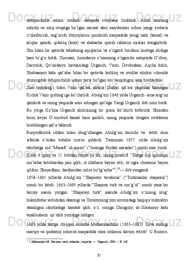 dehqonchilik   sohasi   sezilarli   darajada   rivojlana   boshladi.   Aholi   sonining
oshishi   va   oziq–ovqatga   bo’lgan   zarurat   ekin   maydonlari   uchun   yangi   ye rlarni
o’zlashtirish,   sug’orish   ehtiyojlarini   qondirish   maqsadida   yangi   nahr   (kanal)   va
ariqlar   qazish,   qishloq   (kent)   va   shaharlar   qurish   ishlarini   mislsiz   kengaytirdi.
Shu   bilan   bir   qatorda   tabiatning   injiqlarini   va   o’zgarib   turishini   hisobga   olishga
ham   to’g’ri   keldi.   Xususan,   Amudaryo   o’zanining   o’zgarishi   natijasida   O’zboy,
Daryolik,   Qo’nadaryo   havzasidagi   Urganch,   Vazir,   Devkeskan,   Aqcha   kelin,
Shohsanam   kabi   qal’alar   bilan   bir   qatorda   kishloq   va   ovullar   aholisi   ichimlik
shuningdek dehqonchilik uchun   zarur   bo’lgan   suv tanqisligini   seza   boshladilar.
Xon   topshirig’i   bilan   Vazir   qal’asi   aholisi   Gurlan   qal’asi   yaqinida   tiklangan
Kichik Vazir qishlog’iga ko’chirildi. Abulg’ozi 1646 yilda Urganch-   arna arig’ini
qazdirdi va uning yaqinida asos solingan qal’aga Yangi Urganch   deb   nom   berdi.
Bu   ye rga   Ko’hna   Urganch   aholisining   bir   qismi   ko’chirib   keltirildi.   Shundan
biroz   keyin   G’oziobod   kanali   ham   qazilib,   uning   yaqinida   chegara   istehkomi
hisoblangan   qal’a   tiklandi.
Bunyodkorlik   ishlari   bilan   shug’ullangan   Abulg’ozi   tarixchi   va   tabib   olim
sifatida   o’zidan   bebaho   meros   qoldirdi.   Taxminan   1657   yilda   Abulg’ozi
tabobatga oid “Manafi’ ul–inson” (“Insonga foydali narsalar”)   nomli asar yozdi.
Kitob   4   qism   va   21   bobdan   iborat   bo’lib,   uning   muallifi   “Illatga   iloj   qilmoqni
mo’tabar  kitoblardan jam qilib, ul  illatlarni   bayon   etib,   so’ngra   chorasini   bayon
qildim.   Shoyadkim,   dardlaridan   xolos   bo’lg’aylar” 1
,   17
—   deb yozgandi.
1658–1661   yillarda   Abulg’ozi   “Shajarayi   tarokima”   (“Turkmanlar   shajarasi”)
nomli   bir   kitob,   1663–1664   yillarda   “Shajarai   turk   va   mo’g’ul”   nomli   yana   bir
tarixiy   asarni   yozgan.   “Shajarayi   turk”   asarida   Abulg’ozi   o’zining   ulug’
hukmdorlar avlodidan ekanligi va   Xorazmning xon unvonidagi   haqiqiy   hukmdori
ekanligini   isbotlashga   harakat   qilib,   o’z   ismiga   Chingiziy,   al–Xorazmiy   kabi
taxalluslarni   qo’shib yozishga   intilgan.
1663   yilda   taxtga   chiqqan   Anusha   Muhammadxon   (1663–1687)   Xiva   xonligi
mavqei   va   qudratini   oshirish   maqsadida   otasi   ishlarini   davom   ettirdi 1
. U Buxoro,
17
 1 Mahmudov M. Xorazm: tarix, odamlar, voqealar. ― Urganch, 2004. – B. 148.
32 