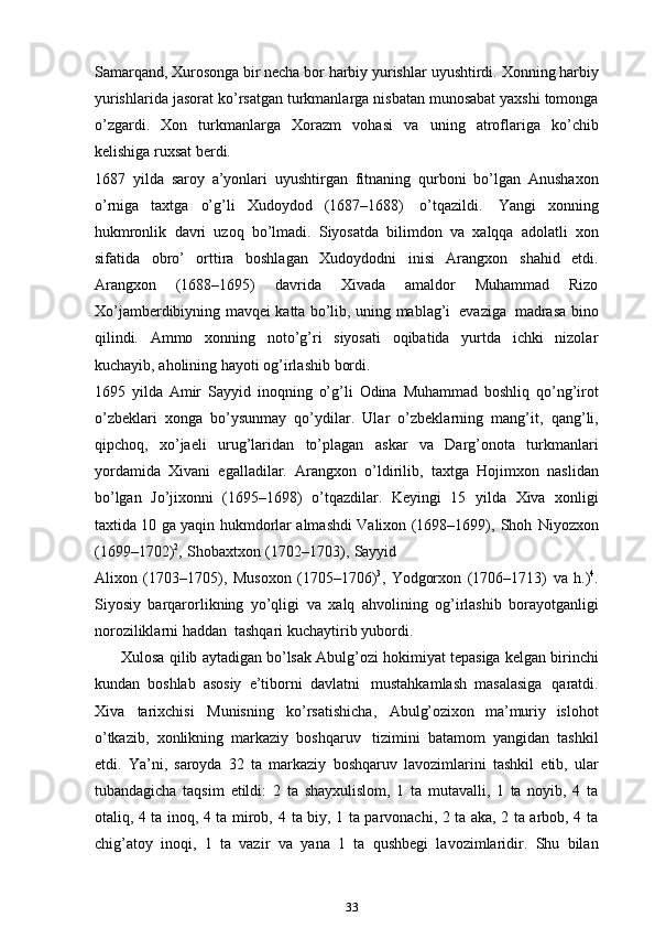 Samarqand, Xurosonga bir necha bor harbiy yurishlar   uyushtirdi.   Xonning   harbiy
yurishlarida   jasorat   ko’rsatgan   turkmanlarga   nisbatan munosabat yaxshi tomonga
o’zgardi.   Xon   turkmanlarga   Xorazm   vohasi   va   uning   atroflariga   ko’chib
kelishiga ruxsat berdi.
1687   yilda   saroy   a’yonlari   uyushtirgan   fitnaning   qurboni   bo’lgan   Anushaxon
o’rniga   taxtga   o’g’li   Xudoydod   (1687–1688)   o’tqazildi.   Yangi   xonning
hukmronlik   davri   uzoq   bo’lmadi.   Siyosatda   bilimdon   va   xalqqa   adolatli   xon
sifatida   obro’   orttira   boshlagan   Xudoydodni   inisi   Arangxon   shahid   etdi.
Arangxon   (1688–1695)   davrida   Xivada   amaldor   Muhammad   Rizo
Xo’jamberdibiyning   mavqei   katta   bo’lib,   uning   mablag’i   evaziga   madrasa   bino
qilindi.   Ammo   xonning   noto’g’ri   siyosati   oqibatida   yurtda   ichki   nizolar
kuchayib,   aholining   hayoti og’irlashib   bordi.
1695   yilda   Amir   Sayyid   inoqning   o’g’li   Odina   Muhammad   boshliq   qo’ng’irot
o’zbeklari   xonga   bo’ysunmay   qo’ydilar.   Ular   o’zbeklarning   mang’it,   qang’li,
qipchoq,   xo’jaeli   urug’laridan   to’plagan   askar   va   Darg’onota   turkmanlari
yordamida   Xivani   egalladilar.   Arangxon   o’ldirilib,   taxtga   Hojimxon   naslidan
bo’lgan   Jo’jixonni   (1695–1698)   o’tqazdilar.   Keyingi   15   yilda   Xiva   xonligi
taxtida 10 ga yaqin   hukmdorlar   almashdi   Valixon   (1698–1699),   Shoh   Niyozxon
(1699–1702) 2
,   Shobaxtxon   (1702–1703),   Sayyid
Alixon   (1703–1705),   Musoxon   (1705–1706) 3
,   Yodgorxon   (1706–1713)   va   h.) 4
.
Siyosiy   barqarorlikning   yo’qligi   va   xalq   ahvolining   og’irlashib   borayotganligi
noroziliklarni   haddan   tashqari   kuchaytirib yubordi.
      Xulosa   qilib   aytadigan   bo’lsak   Abulg’ozi   hokimiyat   tepasiga   kelgan   birinchi
kundan   boshlab   asosiy   e’tiborni   davlatni   mustahkamlash   masalasiga   qaratdi.
Xiva   tarixchisi   Munisning   ko’rsatishicha,   Abulg’ozixon   ma’muriy   islohot
o’tkazib,   xonlikning   markaziy   boshqaruv   tizimini   batamom   yangidan   tashkil
etdi.   Ya’ni,   saroyda   32   ta   markaziy   boshqaruv   lavozimlarini   tashkil   etib,   ular
tubandagicha   taqsim   etildi:   2   ta   shayxulislom,   1   ta   mutavalli,   1   ta   noyib,   4   ta
otaliq, 4 ta inoq, 4 ta mirob, 4   ta biy, 1 ta parvonachi, 2 ta aka, 2 ta arbob, 4 ta
chig’atoy   inoqi,   1   ta   vazir   va   yana   1   ta   qushbegi   lavozimlaridir.   Shu   bilan
33 