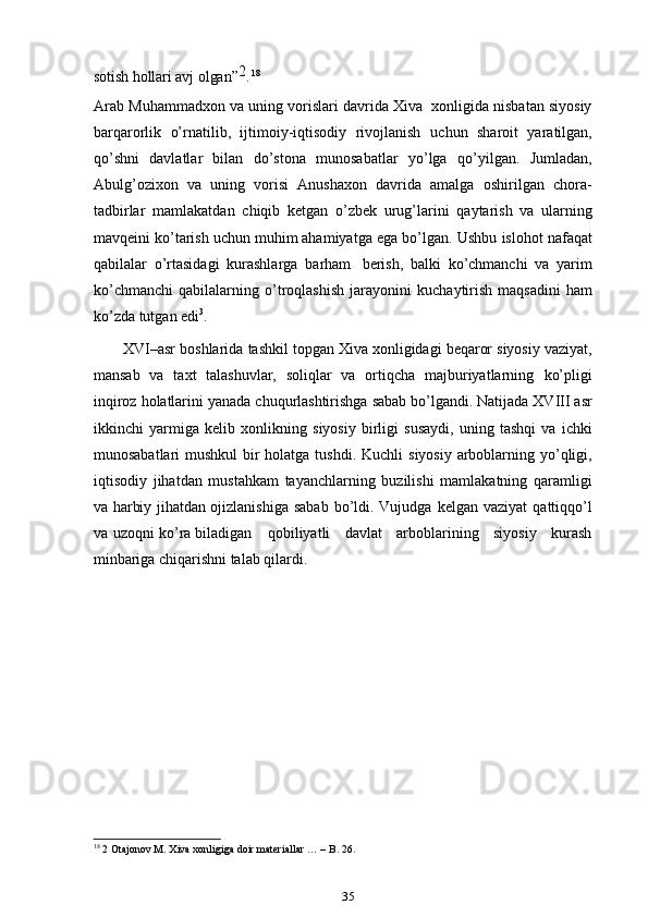 soti	sh 	hollari  	av	j  olgan”	2 .   18
Arab   Muhammadxon   va   uning   vorislari   davrida   Xiva   xonligida   nisbatan siyosiy
barqarorlik   o’rnatilib,   ijtimoiy-iqtisodiy   rivojlanish   uchun   sharoit   yaratilgan,
qo’shni   davlatlar   bilan   do’stona   munosabatlar   yo’lga   qo’yilgan.   Jumladan,
Abulg’ozixon   va   uning   vorisi   Anushaxon   davrida   amalga   oshirilgan   chora-
tadbirlar   mamlakatdan   chiqib   ketgan   o’zbek   urug’larini   qaytarish   va   ularning
mavqeini ko’tarish uchun muhim ahamiyatga ega bo’lgan.   Ushbu   islohot   nafaqat
qabilalar   o’rtasidagi   kurashlarga   barham   berish,   balki   ko’chmanchi   va   yarim
ko’chmanchi   qabilalarning   o’troqlashish   jarayonini   kuchaytirish   maqsadini   ham
ko’zda   tutgan edi 3
.
       XVI–asr   boshlarida   tashkil   topgan   Xiva   xonligidagi   beqaror   siyosiy   vaziyat,
mansab   va   taxt   talashuvlar,   soliqlar   va   ortiqcha   majburiyatlarning   ko’pligi
inqiroz   holatlarini   yanada   chuqurlashtirishga   sabab   bo’lgandi.   Natijada   XVIII   asr
ikkinchi   yarmiga   kelib   xonlikning   siyosiy   birligi   susaydi,   uning   tashqi   va   ichki
munosabatlari  mushkul  bir holatga tushdi.   Kuchli   siyosiy   arboblarning   yo’qligi,
iqtisodiy   jihatdan   mustahkam   tayanchlarning   buzilishi   mamlakatning   qaramligi
va   harbiy   jihatdan   ojizlanishiga   sabab   bo’ldi.   Vujudga   kelgan   vaziyat   qattiqqo’l
va   uzoqni   ko’ra biladigan qobiliyatli   davlat   arboblarining   siyosiy   kurash
minbariga   chiqarishni   talab qilardi.
18
 2 Otajonov M. Xiva xonligiga doir materiallar … – B. 26.
35 