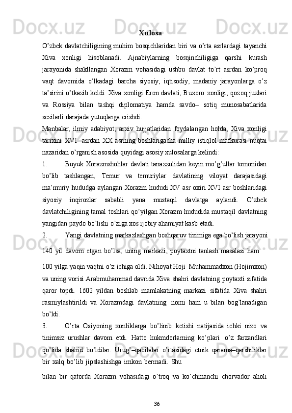 Xulosa
O’zbek davlatchiligining muhim bosqichlaridan biri va o’rta asrlardagi   tayanchi
Xiva   xonligi   hisoblanadi.   Ajnabiylarning   bosqinchiligiga   qarshi   kurash
jarayonida   shakllangan   Xorazm   vohasidagi   ushbu   davlat   to’rt   asrdan   ko’proq
vaqt   davomida   o’lkadagi   barcha   siyosiy,   iqtisodiy,   madaniy   jarayonlarga   o’z
ta’sirini o’tkazib keldi. Xiva xonligi Eron davlati, Buxoro   xonligi, qozoq juzlari
va   Rossiya   bilan   tashqi   diplomatiya   hamda   savdo–   sotiq   munosabatlarida
sezilarli darajada yutuqlarga   erishdi.
Manbalar,   ilmiy   adabiyot,   arxiv   hujjatlaridan   foydalangan   holda,   Xiva   xonligi
tarixini   XVI-   asrdan   XX   asrning   boshlarigacha   milliy   istiqlol   mafkurasi   nuqtai
nazaridan   o’rganish   asosida   quyidagi   asosiy   xulosalarga   kelindi:
1. Buyuk Xorazmshohlar davlati tanazzulidan keyin mo’g’ullar tomonidan
bo’lib   tashlangan,   Temur   va   temuriylar   davlatining   viloyat   darajasidagi
ma’muriy   hududga   aylangan   Xorazm   hududi   XV   asr   oxiri   XVI   asr   boshlaridagi
siyosiy   inqirozlar   sababli   yana   mustaqil   davlatga   aylandi.   O’zbek
davlatchiligining tamal toshlari qo’yilgan Xorazm hududida mustaqil   davlatning
yangidan   paydo   bo’lishi   o’ziga   xos   ijobiy   ahamiyat kasb   etadi.
2. Yangi   davlatning   markazlashgan   boshqaruv   tizimiga   ega   bo’lish   jarayoni
140   yil   davom   etgan   bo’lsa,   uning   markazi,   poytaxtni   tanlash   masalasi   ham
100   yilga   yaqin   vaqtni   o’z   ichiga   oldi.   Nihoyat   Hoji   Muhammadxon   (Hojimxon)
va uning vorisi Arabmuhammad davrida Xiva shahri davlatning   poytaxti sifatida
qaror   topdi.   1602   yildan   boshlab   mamlakatning   markazi   sifatida   Xiva   shahri
rasmiylashtirildi   va   Xorazmdagi   davlatning   nomi   ham   u   bilan   bog’lanadigan
bo’ldi.
3. O’rta   Osiyoning   xonliklarga   bo’linib   ketishi   natijasida   ichki   nizo   va
tinimsiz   urushlar   davom   etdi.   Hatto   hukmdorlarning   ko’plari   o’z   farzandlari
qo’lida   shahid   bo’ldilar.   Urug’–qabilalar   o’rtasidagi   etnik   qarama–qarshiliklar
bir   xalq   bo’lib   jipslashishga   imkon   bermadi.   Shu    
bilan   bir   qatorda   Xorazm   vohasidagi   o’troq   va   ko’chmanchi   chorvador   aholi
36 