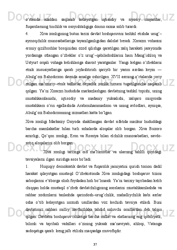 o’rtasida   azaldan   saqlanib   kelayotgan   iqtisodiy   va   siyosiy   mojarolar,
fuqarolarning   tinchlik   va   osoyishtaligiga   doimo   raxna   solib   turardi.
4. Xiva xonligining butun tarixi davlat boshqaruvini tashkil etishda   urug’–
aymoqchilik munosabatlariga tayanilganligidan dalolat  beradi. Xorazm   vohasini
eroniy qizilboshlar  bosqinidan ozod qilishga   qaratilgan xalq   harakati jarayonida
yordamga   otlangan   o’zbeklar   o’z   urug’–qabiladoshlarini   ham   Mang’ishloq   va
Ustyurt orqali vohaga kelishlariga sharoit yaratganlar. Yangi   kelgan o’zbeklarni
etnik   xususiyatlariga   qarab   joylashtirish   qariyib   bir   yarim   asrdan   keyin   ―
Abulg’ozi Bahodirxon davrida amalga oshirilgan. XVII   asrning   o’rtalarida   joriy
etilgan   ma’muriy–etnik   tadbirlar   deyarlik   xonlik   tuzumi   tugatilguncha   saqlanib
qolgan.   Ya’ni   Xorazm   hududida   markazlashgan   davlatning   tashkil   topishi,   uning
mustahkamlanishi,   iqtisodiy   va   madaniy   yuksalishi,   xalqaro   miqyosda
mustahkam   o’rin   egallashida   Arabmuhammadxon   va   uning   avlodlari,   ayniqsa,
Abulg’ozi   Bahodirxonning   xizmatlari katta   bo’lgan.
Xiva   xonligi   Markaziy   Osiyoda   shakllangan   davlat   sifatida   mazkur   hududdagi
barcha   mamlakatlar   bilan   turli   sohalarda   aloqalar   olib   borgan.   Xiva   Buxoro
amirligi,   Qo’qon   xonligi,   Eron   va   Rossiya   bilan   elchilik   munosabatlari,   savdo-
sotiq   aloqalarini olib   borgan. 
                Xiva   xonligi   tarixiga   oid   ma’lumotlar   va   ularning   tahlili   quyidagi
tavsiyalarni   ilgari   surishga   asos bo’ladi:
1. Huquqiy   demokratik   davlat   va   fuqarolik   jamiyatini   qurish   tomon   dadil
harakat   qilayotgan   mustaqil   O’zbekistonda   Xiva   xonligidagi   boshqaruv   tizimi
saboqlarini e’tiborga olish foydadan holi bo’lmasdi. Ya’ni tarixiy   tajribadan kelib
chiqqan holda mustaqil  o’zbek davlatchiligining asoslarini   mustahkamlashda   va
rahbar   xodimlarni   tanlashda   qarindosh–urug’chilik,   mahalliychilik   kabi   asrlar
osha   o’tib   kelayotgan   noxush   usullardan   voz   kechish   tavsiya   etiladi.   Buni
davlatimiz   rahbari   milliy   xavfsizlikka   tahdid   soluvchi   omillardan   deb   talqin
qilgan. Davlatni boshqaruv ishlariga barcha   millat   va   elatlarning   eng   qobiliyatli,
bilimli   va   tajribali   vakillari   o’zining   yuksak   ma’naviyati,   ahloqi,   Vatanga
sadoqatiga   qarab.   keng   jalb   etilishi maqsadga   muvofiqdir.
37 