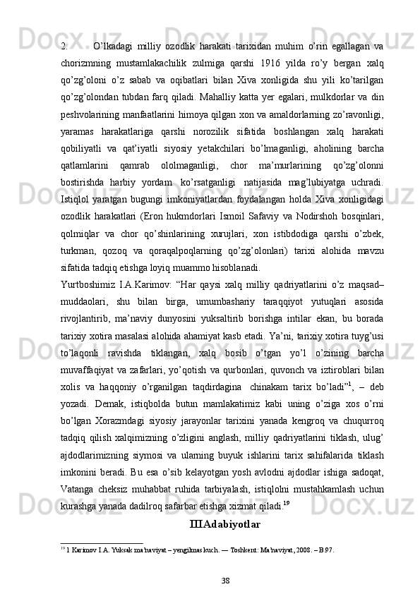 2. O’lkadagi   milliy   ozodlik   harakati   tarixidan   muhim   o’rin   egallagan   va
chorizmning   mustamlakachilik   zulmiga   qarshi   1916   yilda   ro’y   bergan   xalq
qo’zg’oloni   o’z   sabab   va   oqibatlari   bilan   Xiva   xonligida   shu   yili   ko’tarilgan
qo’zg’olondan  tubdan farq qiladi.  Mahalliy  katta yer   egalari,  mulkdorlar   va   din
peshvolarining   manfaatlarini   himoya   qilgan   xon   va   amaldorlarning   zo’ravonligi,
yaramas   harakatlariga   qarshi   norozilik   sifatida   boshlangan   xalq   harakati
qobiliyatli   va   qat’iyatli   siyosiy   ye takchilari   bo’lmaganligi,   aholining   barcha
qatlamlarini   qamrab   ololmaganligi,   chor   ma’murlarining   qo’zg’olonni
bostirishda   harbiy   yordam   ko’rsatganligi   natijasida   mag’lubiyatga   uchradi.
Istiqlol   yaratgan   bugungi   imkoniyatlardan   foydalangan   holda   Xiva   xonligidagi
ozodlik   harakatlari   (Eron   hukmdorlari   Ismoil   Safaviy   va   Nodirshoh   bosqinlari,
qolmiqlar   va   chor   qo’shinlarining   xurujlari,   xon   istibdodiga   qarshi   o’zbek,
turkman,   qozoq   va   qoraqalpoqlarning   qo’zg’olonlari)   tarixi   alohida   mavzu
sifatida   tadqiq   etishga   loyiq   muammo   hisoblanadi.
Yurtboshimiz   I.A.Karimov:   “Har   qaysi   xalq   milliy   qadriyatlarini   o’z   maqsad–
muddaolari,   shu   bilan   birga,   umumbashariy   taraqqiyot   yutuqlari   asosida
rivojlantirib,   ma’naviy   dunyosini   yuksaltirib   borishga   intilar   ekan,   bu   borada
tarixiy xotira masalasi alohida ahamiyat kasb etadi. Ya’ni,   tarixiy xotira tuyg’usi
to’laqonli   ravishda   tiklangan,   xalq   bosib   o’tgan   yo’l   o’zining   barcha
muvaffaqiyat   va   zafarlari,   yo’qotish   va   qurbonlari,   quvonch   va   iztiroblari   bilan
xolis   va   haqqoniy   o’rganilgan   taqdirdagina   chinakam   tarix   bo’ladi” 1
,   –   deb
yozadi.   Demak,   istiqbolda   butun   mamlakatimiz   kabi   uning   o’ziga   xos   o’rni
bo’lgan   Xorazmdagi   siyosiy   jarayonlar   tarixini   yanada   kengroq   va   chuqurroq
tadqiq   qilish   xalqimizning   o’zligini   anglash,   milliy   qadriyatlarini   tiklash,   ulug’
ajdodlarimizning   siymosi   va   ularning   buyuk   ishlarini   tarix   sahifalarida   tiklash
imkonini   beradi.   Bu   esa   o’sib   kelayotgan   yosh   avlodni   ajdodlar   ishiga   sadoqat,
Vatanga   cheksiz   muhabbat   ruhida   tarbiyalash,   istiqlolni   mustahkamlash   uchun
kurashga yanada dadilroq   safarbar   etishga   xizmat   qiladi. 19
III Adabiyotlar
19
 1 Karimov I.A. Yuksak ma’naviyat – yengilmas kuch. ― Toshkent: Ma’naviyat, 2008. – B.97.
38 