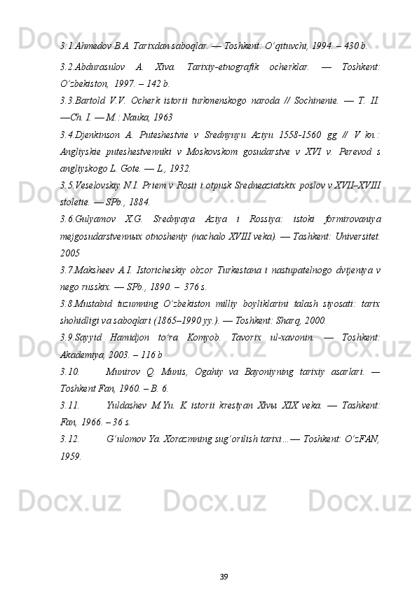 3.1. Ahmedov B.A. Tarixdan saboqlar. ― Toshkent: O’qituvchi, 1994. –   430 b.
3.2. Abdurasulov   A.   Xiva.   Tarixiy-etnografik   ocherklar.   ―   Toshkent:
O’zbekiston,   1997.   –   142   b.
3.3. Bartold   V.V.   Ocherk   istorii   turkmenskogo   naroda   //   Sochinenie.   ―   T.   II.
―Ch. I. ― M.: Nauka, 1963
3.4. Djenkinson   A .   Puteshestvie   v   Srednyuyu   Aziyu   1558-1560   gg   //   V   kn .:
Angliyskie   puteshestvenniki   v   Moskovskom   gosudarstve   v   XVI   v .   Perevod   s
angliyskogo   L .  Gote . ―  L ., 1932.
3.5. Veselovskiy   N.I.   Priem   v   Rosii   i   otpusk   Sredneaziatskix   poslov   v   XVII–XVIII
stoletie.   ― SPb.,   1884.
3.6. Gulyamov   X.G.   Srednyaya   Aziya   i   Rossiya:   istoki   formirovaniya
mejgosudarstvennыx   otnosheniy   (nachalo   XVIII   veka).   ―   Tashkent:   Universitet.
2005
3.7. Maksheev   A.I.   Istoricheskiy   obzor   Turkestana   i   nastupatelnogo   dvijeniya   v
nego russkix. ―   SPb.,   1890.   –   376   s.
3.8. Mustabid   tuzumning   O’zbekiston   milliy   boyliklarini   talash   siyosati:   tarix
shohidligi va saboqlari (1865–1990 yy.). ― Toshkent: Sharq,   2000.
3.9. Sayyid   Hamidjon   to’ra   Komyob.   Tavorix   ul-xavonin.   ―   Toshkent:
Akademiya,   2003.   –   116 b
3.10. Munirov   Q.   Munis,   Ogahiy   va   Bayoniyning   tarixiy   asarlari.   —
Toshkent Fan, 1960. – B. 6.
3.11. Yuldashev   M.Yu.   K   istorii   krestyan   Xivы   XIX   veka.   ―   Tashkent:
Fan,   1966.   –   36 s.
3.12. G’ulomov Ya. Xorazmning sug’orilish tarixi…―  Toshkent: O’zFAN,
1959.
39 