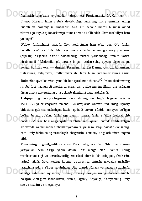 faxrlanish   tuyg’usini   uyg’otadi,―   degan   edi   Prezidentimiz   I.A.Karimov.   ―
Chunki   Xorazm   tarixi   o’zbek   davlatchiligi   tarixining   uzviy   qismidir,   uning
qudrati   va   qadimiyligi   timsolidir.   Ana   shu   bebaho   meros   bugungi   avlod
zimmasiga buyuk ajdodlarimizga munosib   voris bo’lishdek   ulkan mas’uliyat   ham
yuklaydi” 1
.
O’zbek   davlatchiligi   tarixida   Xiva   xonligining   ham   o’rni   bor.   O’z   davlat
hujjatlarini  o’zbek tilida olib borgan  mazkur  davlat  tarixining siyosiy   jihatlarini
(aspekti)   o’rganish   o’zbek   davlatchiligi   tarixini   yoritishdagi   muhim   vazifa
hisoblanadi.   “Madomiki,   o’z   tarixini   bilgan,   undan   ruhiy   quvvat   olgan   xalqni
ye ngib   bo’lmas   ekan,—   degandi   Prezidentimiz   I.A.Karimov,—   biz   tariximizni
tiklashimiz,   xalqimizni,   millatimizni   shu   tarix   bilan   qurollantirishimiz   zarur.
Tarix bilan qurollantirish, yana  bir  	bo	r  qurollantirish  	zarur	”2.  Mamlakatimizning	
istiqboldagi
 	taraqq	iyoti   asoslariga   qaratilgan   ushbu   muhim   fikrlar   biz   tanlagan
dissertatsiya   mavzusining   o’ta   dolzarb   ekanligini   ham tasdiqlaydi.
Tadqiqotning   davriy   chegarasi.   Kurs   ishining   xronologik   chegarasi   sifatida
1511-1770   yillar   voqealari   tanlandi.   Bu   davplarda   Xorazm   hududidagi   siyosiy
birlashma   goh   markazlashgan   kuchli   qudratli   davlat   sifatida   namoyon   bo’lgan
bo’lsa,   ba’zan   qo’shni   davlatlarga   qaram,   vassal   davlat   sifatida   faoliyat   olib
bordi.   XVI   asr   boshlariga   qadar   parchalangan,   qaram   hudud   bo’lib   kelgan
Xorazmda   ko’chmanchi   o’zbeklar   yordamida   yangi   mustaqil   davlat   tiklanganligi
ham   ilmiy   ishimizning   xronologik   chegarasini   shunday   belgilashimizni   taqozo
qildi.
Mavzuning   o’rganilganlik   darajasi.   Xiva   xonligi   tarixida   bo’lib   o’tgan siyosiy
jarayonlar   besh   asrga   yaqin   davrni   o’z   ichiga   oladi   hamda   uning
manbashunosligi   va   tarixshunosligi   masalasi   alohida   bir   tadqiqot yo’nalishini
tashkil   qiladi.   Xiva   xonligi   tarixini   o’rganishga   birinchi   navbatda   mahalliy
tarixchilar   jiddiy   e’tibor   qaratishgan. Ular   orasida   Xivada yashagan va xonlikda
amalga   oshirilgan   iqtisodiy,   ijtimoiy,   siyosiy   jarayonlarning   shaxsan   guvohi
bo’lgan,   Abulg’ozi   Bahodirxon,   Munis,   Ogahiy,   Bayoniy,   Komyobning   ilmiy
merosi muhim   o’rin   egallaydi.
4 