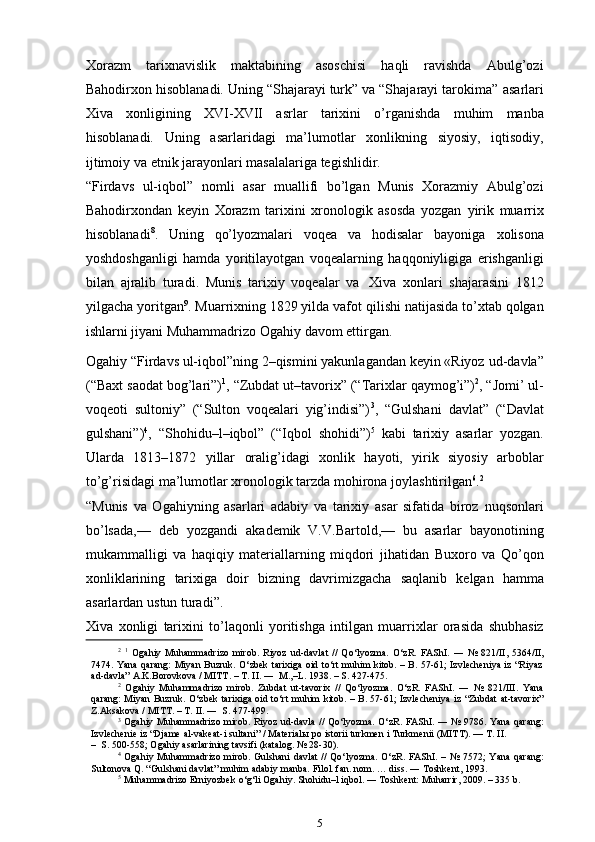 Xorazm   tarixnavislik   maktabining   asoschisi   haqli   ravishda   Abulg’ozi
Bahodirxon hisoblanadi. Uning “Shajarayi turk” va “Shajarayi tarokima”   asarlari
Xiva   xonligining   XVI-XVII   asrlar   tarixini   o’rganishda   muhim   manba
hisoblanadi.   Uning   asarlaridagi   ma’lumotlar   xonlikning   siyosiy,   iqtisodiy,
ijtimoiy   va   etnik   jarayonlari   masalalariga   tegishlidir.
“Firdavs   ul-iqbol”   nomli   asar   muallifi   bo’lgan   Munis   Xorazmiy   Abulg’ozi
Bahodirxondan   keyin   Xorazm   tarixini   xronologik   asosda   yozgan   yirik   muarrix
hisoblanadi 8
.   Uning   qo’lyozmalari   voqea   va   hodisalar   bayoniga   xolisona
yoshdoshganligi   hamda   yoritilayotgan   voqealarning   haqqoniyligiga   erishganligi
bilan   ajralib   turadi.   Munis   tarixiy   voqealar   va   Xiva   xonlari   shajarasini   1812
yilgacha yoritgan 9
. Muarrixning 1829 yilda vafot   qilishi natijasida to’xtab qolgan
ishlarni jiyani Muhammadrizo Ogahiy   davom   ettirgan.
Ogahiy “Firdavs ul-iqbol”ning 2–qismini yakunlagandan keyin «Riyoz   ud-davla”
(“Baxt   saodat   bog’lari”) 1
,   “Zubdat   ut–tavorix”   (“Tarixlar   qaymog’i”) 2
, “Jomi’ ul-
voqeoti   sultoniy”   (“Sulton   voqealari   yig’indisi”) 3
,   “Gulshani   davlat”   (“Davlat
gulshani”) 4
,   “Shohidu–l–iqbol”   (“Iqbol   shohidi”) 5
  kabi   tarixiy   asarlar   yozgan.
Ularda   1813–1872   yillar   oralig’idagi   xonlik   hayoti,   yirik   siyosiy   arboblar
to’g’risidagi ma’lumotlar xronologik   tarzda   mohirona joylashtirilgan 6
. 2
“Munis   va   Ogahiyning   asarlari   adabiy   va   tarixiy   asar   sifatida   biroz   nuqsonlari
bo’lsada,—   deb   yozgandi   akademik   V.V.Bartold,—   bu   asarlar   bayonotining
mukammalligi   va   haqiqiy   materiallarning   miqdori   jihatidan   Buxoro   va   Qo’qon
xonliklarining   tarixiga   doir   bizning   davrimizgacha   saqlanib   kelgan   hamma
asarlardan   ustun   turadi”.
Xiva   xonligi   tarixini   to’laqonli   yoritishga   intilgan   muarrixlar   orasida   shubhasiz
2
  1
  Ogahiy   Muhammadrizo   mirob.   Riyoz   ud-davlat   //   Qo‘lyozma.   O‘zR.   FAShI.   ―   №   821/II,   5364/II,
7474. Yana   qarang:  Miyan Buzruk. O‘zbek  tarixiga oid to‘rt muhim kitob. – B. 57-61; Izvlecheniya iz “Riyaz
ad-davla”   A.K.Borovkova   /   MITT.   – T. II.   ―   M.,–L.   1938.   –   S.   427-475.
2
  Ogahiy   Muhammadrizo   mirob.   Zubdat   ut-tavorix   //   Qo‘lyozma.   O‘zR.   FAShI.   ―   №   821/III.   Yana
qarang:   Miyan   Buzruk.   O‘zbek   tarixiga   oid   to‘rt   muhim   kitob.   –   B.   57-61;   Izvlecheniya   iz   “Zubdat   at-tavorix”
Z.Aksakova   /   MITT.   –   T.   II.   ―  S.   477-499.
3
  Ogahiy   Muhammadrizo   mirob.   Riyoz   ud-davla   //   Qo‘lyozma.   O‘zR.   FAShI.   ―   №   9786.   Yana   qarang:
Izvlechenie   iz   “Djame   al-vakeat-i   sultani”   /   Materialы   po   istorii   turkmen   i   Turkmenii   (MITT).   —   T.   II.
– S.   500-558;   Ogahiy   asarlarining   tavsifi   (katalog.   №   28-30).
4
  Ogahiy Muhammadrizo mirob. Gulshani davlat  // Qo‘lyozma. O‘zR. FAShI. –   №   7572; Yana qarang:
Sultonova   Q.   “Gulshani   davlat”   muhim adabiy manba.   Filol.   fan. nom.   …   diss.   ―   Toshkent,   1993.
5
  Muhammadrizo   Erniyozbek   o‘g‘li   Ogahiy.   Shohidu–l   iqbol.   ―   Toshkent:   Muharrir,   2009.   –   335   b.
5 