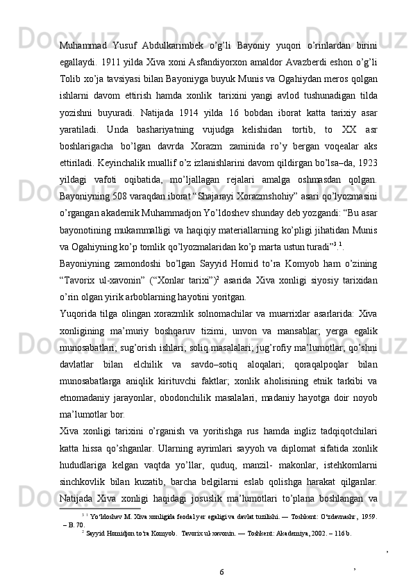 ,
,Muhammad   Yusuf   Abdulkarimbek   o’g’li   Bayoniy   yuqori   o’rinlardan   birini
egallaydi. 1911 yilda Xiva xoni Asfandiyorxon amaldor   Avazberdi eshon o’g’li
Tolib xo’ja tavsiyasi bilan Bayoniyga buyuk Munis va   Ogahiydan   meros   qolgan
ishlarni   davom   ettirish   hamda   xonlik   tarixini   yangi   avlod   tushunadigan   tilda
yozishni   buyuradi.   Natijada   1914   yilda   16   bobdan   iborat   katta   tarixiy   asar
yaratiladi.   Unda   bashariyatning   vujudga   kelishidan   tortib,   to   XX   asr
boshlarigacha   bo’lgan   davrda   Xorazm   zaminida   ro’y   bergan   voqealar   aks
ettiriladi. Keyinchalik muallif o’z izlanishlarini   davom qildirgan bo’lsa–da, 1923
yildagi   vafoti   oqibatida,   mo’ljallagan   rejalari   amalga   oshmasdan   qolgan.
Bayoniyning   508   varaqdan   iborat   “Shajarayi   Xorazmshohiy”   asari   qo’lyozmasini
o’rgangan   akademik   Muhammadjon   Yo’ldoshev   shunday   deb   yozgandi:   “Bu   asar
bayonotining   mukammalligi va haqiqiy materiallarning   ko’pligi jihatidan Munis
va   Ogahiyning   ko’p   tomlik   qo’lyozmalaridan   ko’p marta   ustun turadi” 3
. 1
.
Bayoniyning   zamondoshi   bo’lgan   Sayyid   Homid   to’ra   Komyob   ham   o’zining
“Tavorix   ul-xavonin”   (“Xonlar   tarixi”) 2
  asarida   Xiva   xonligi   siyosiy   tarixidan
o’rin olgan   yirik   arboblarning   hayotini   yoritgan.
Yuqorida   tilga   olingan   xorazmlik   solnomachilar   va   muarrixlar   asarlarida:   Xiva
xonligining   ma’muriy   boshqaruv   tizimi,   unvon   va   mansablar;   yerga   egalik
munosabatlari; sug’orish ishlari; soliq masalalari;   jug’rofiy   ma’lumotlar;   qo’shni
davlatlar   bilan   elchilik   va   savdo–sotiq   aloqalari;   qoraqalpoqlar   bilan
munosabatlarga   aniqlik   kirituvchi   faktlar;   xonlik   aholisining   etnik   tarkibi   va
etnomadaniy   jarayonlar,   obodonchilik   masalalari,   madaniy   hayotga   doir   noyob
ma’lumotlar bor.
Xiva   xonligi   tarixini   o’rganish   va   yoritishga   rus   hamda   ingliz   tadqiqotchilari
katta   hissa   qo’shganlar.   Ularning   ayrimlari   sayyoh   va   diplomat   sifatida   xonlik
hududlariga   kelgan   vaqtda   yo’llar,   quduq,   manzil-   makonlar,   istehkomlarni
sinchkovlik   bilan   kuzatib,   barcha   belgilarni   eslab   qolishga   harakat   qilganlar.
Natijada   Xiva   xonligi   haqidagi   josuslik   ma’lumotlari   to’plana   boshlangan   va
3
  1
  Yo‘ldoshev   M.   Xiva   xonligida   feodal  ye r   egaligi   va   davlat   tuzilishi.   ―   Toshkent:   O‘zdavnashr,   1959.
– B.   70.
2
  Sayyid   Homidjon   to‘ra   Komyob.   Tavorix   ul-xavonin.   —   Toshkent:   Akademiya,   2002.   –   116   b.
6 