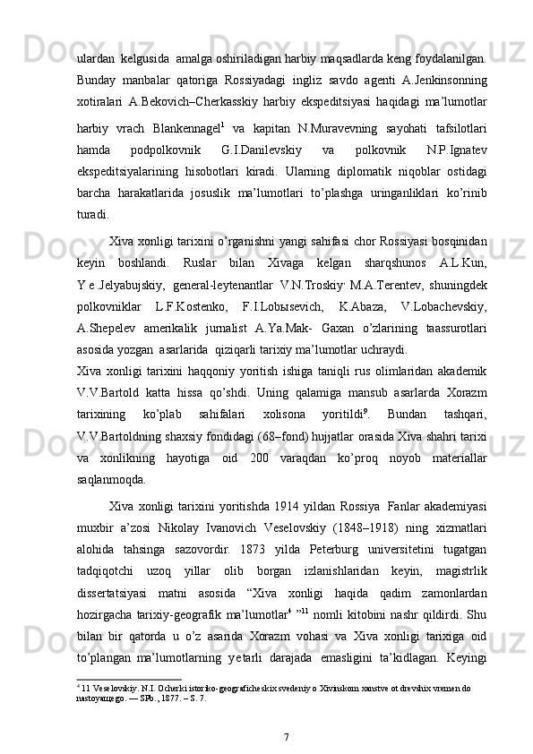 ulardan   kelgusida   amalga   oshiriladigan   harbiy   maqsadlarda   keng   foydalanilgan.
Bunday   manbalar   qatoriga   Rossiyadagi   ingliz   savdo   agenti   A.Jenkinsonning
xotiralari  
  A.Bekovich–Cherkasskiy   harbiy   ekspeditsiyasi   haqidagi   ma’lumotlarharbiy	  vra	ch
 	Blankennagel 1
 	va  	kapita	n  	N.	Muravevning  	sayohat	i  	tafsilotlari	
hamda  
podpolkovnik   G.I.Danilevskiy   va   polkovnik   N.P.Ignatev
ekspeditsiyalarining   hisobotlari   kiradi.   Ularning   diplomatik   niqoblar   ostidagi
barcha   harakatlarida   josuslik   ma’lumotlari   to’plashga   uringanliklari   ko’rinib
turadi.
                Xiva   xonligi   tarixini   o’rganishni   yangi   sahifasi   chor   Rossiyasi   bosqinidan
keyin   boshlandi.   Ruslar   bilan   Xivaga   kelgan   sharqshunos   A.L.Kun,
Y e .Jelyabujskiy,   general-leytenantlar   V.N.Troskiy ,
  M.A.Terentev,   shuningdek
polkovniklar   L.F.Kostenko,   F.I.Lobыsevich,   K.Abaza,   V.Lobachevskiy,
A.Shepelev   amerikalik   jurnalist   A.Ya.Mak-   Gaxan   o’zlarining   taassurotlari
asosida   yozgan   asarlarida   qiziqarli   tarixiy   ma’lumotlar   uchraydi.
Xiva   xonligi   tarixini   haqqoniy   yoritish   ishiga   taniqli   rus   olimlaridan   akademik
V.V.Bartold   katta   hissa   qo’shdi.   Uning   qalamiga   mansub   asarlarda   Xorazm
tarixining   ko’plab   sahifalari   xolisona   yoritildi 9
.   Bundan   tashqari,
V.V.Bartoldning shaxsiy fondidagi (68–fond) hujjatlar   orasida Xiva shahri tarixi
va   xonlikning   hayotiga   oid   200   varaqdan   ko’proq   noyob   materiallar
saqlanmoqda.
              Xiva   xonligi   tarixini   yoritishda   1914   yildan   Rossiya   Fanlar   akademiyasi
muxbir   a’zosi   Nikolay   Ivanovich   Veselovskiy   (1848–1918)   ning   xizmatlari
alohida   tahsinga   sazovordir.   1873   yilda   Peterburg   universitetini   tugatgan
tadqiqotchi   uzoq   yillar   olib   borgan   izlanishlaridan   keyin,   magistrlik
dissertatsiyasi   matni   asosida   “Xiva   xonligi   haqida   qadim   zamonlardan
hozirgacha   tarixiy-geografik   ma’lumotlar 4
  ” 11
  nomli   kitobini   nashr   qildirdi.  Shu
bilan   bir   qatorda   u   o’z   asarida   Xorazm   vohasi   va   Xiva   xonligi   tarixiga   oid
to’plangan   ma’lumotlarning   y e tarli   darajada   emasligini   ta’kidlagan.   Keyingi
4
 11 Veselovskiy. N.I. Ocherki istoriko-geograficheskix svedeniy o Xivinskom xanstve ot drevshix vremen do 
nastoyaщego. — SPb., 1877. – S. 7.
7 