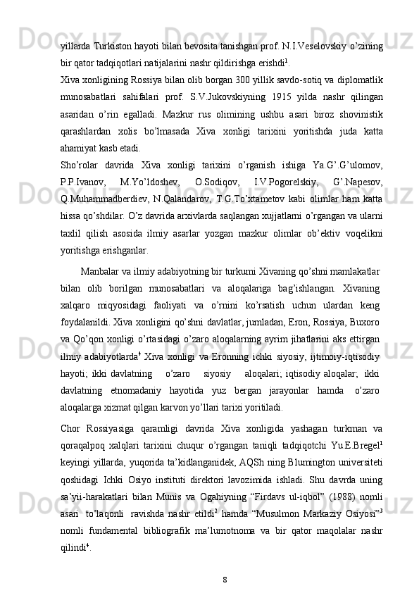 yillarda Turkiston hayoti bilan bevosita tanishgan prof. N.I.Veselovskiy   o’zining
bir   qator   tadqiqotlari   natijalarini   nashr   qildirishga   erishdi 1
.
Xiva xonligining Rossiya bilan olib borgan 300 yillik savdo-sotiq va   diplomatlik
munosabatlari   sahifalari   prof.   S.V.Jukovskiyning   1915   yilda   nashr   qilingan
asaridan   o’rin   egalladi.   Mazkur   rus   olimining   ushbu   asari   biroz   shovinistik
qarashlardan   xolis   bo’lmasada   Xiva   xonligi   tarixini   yoritishda   juda   katta
ahamiyat   kasb   etadi.
Sho’rolar   davrida   Xiva   xonligi   tarixini   o’rganish   ishiga   Ya.G’.G’ulomov,
P.P.Ivanov,   M.Yo’ldoshev,   O.Sodiqov,   I.V.Pogorelskiy,   G’.Napesov,
Q.Muhammadberdiev,   N.Qalandarov,   T.G.To’xtametov   kabi   olimlar   ham   katta
hissa qo’shdilar. O’z davrida arxivlarda saqlangan xujjatlarni   o’rgangan va   ularni
taxlil   qilish   asosida   ilmiy   asarlar   yozgan   mazkur   olimlar   ob’ektiv   voqelikni
yoritishga erishganlar.
        Manbalar   va   ilmiy   adabiyotning   bir   turkumi   Xivaning   qo’shni   mamlakatlar
bilan   olib   borilgan   munosabatlari   va   aloqalariga   bag’ishlangan.   Xivaning
xalqaro   miqyosidagi   faoliyati   va   o’rnini   ko’rsatish   uchun   ulardan   keng
foydalanildi.   Xiva   xonligini   qo’shni   davlatlar,   jumladan,   Eron,   Rossiya,   Buxoro
va   Qo’qon   xonligi   o’rtasidagi   o’zaro   aloqalarning ayrim  jihatlarini aks ettirgan
ilmiy adabiyotlarda 4
  Xiva   xonligi   va   Eronning   ichki   siyosiy,   ijtimoiy-iqtisodiy
hayoti;   ikki  davlatning      o’zaro      siyosiy         aloqalari;   iqtisodiy   aloqalar;   ikki
davlatning   etnomadaniy   hayotida   yuz   bergan   jarayonlar   hamda   o’zaro
aloqalarga   xizmat qilgan karvon yo’llari   tarixi   yoritiladi.
Chor   Rossiyasiga   qaramligi   davrida   Xiva   xonligida   yashagan   turkman   va
qoraqalpoq   xalqlari   tarixini   chuqur   o’rgangan   taniqli   tadqiqotchi   Yu.E.Bregel 1
keyingi   yillarda,   yuqorida   ta’kidlanganidek,   AQSh   ning   Blumington   universiteti
qoshidagi   Ichki   Osiyo   instituti   direktori   lavozimida   ishladi.   Shu   davrda   uning
sa’yii-harakatlari   bilan   Munis   va   Ogahiyning   “Firdavs   ul-iqbol”   (1988)   nomli
asari   to’laqonli   ravishda   nashr   etildi 2
  hamda   “Musulmon   Markaziy   Osiyosi” 3
nomli   fundamental   bibliografik   ma’lumotnoma   va   bir   qator   maqolalar   nashr
qilindi 4
.
8 