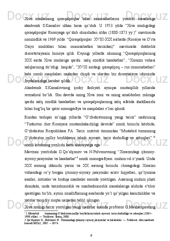 Xiva   xonlarining   qoraqalpoqlar   bilan   munosabatlarini   yoritish   masalasiga
akademik   S.Kamalov   ulkan   hissa   qo’shdi.   U   1953   yilda   “Xiva   xonligidagi
qoraqalpoqlar   Rossiyaga   qo’shib   olinishidan   oldin   (1800-1873   yy.)”   mavzusida
nomzodlik   va   1969   yilda   “Qoraqalpoqlar   XVIII-XIX   asrlarda (Rossiya va O’rta
Osiyo   xonliklari   bilan   munosabatlari   tarixidan)”   mavzusida   doktorlik
dissertatsiyasini   himoya   qildi.   Keyingi   yillarda   olimning   “Qoraqalpoqlarning
XIX   asrda   Xiva   xonlariga   qarshi   xalq   ozodlik   harakatlari”,   “Xorazm   vohasi
xalqlarining   do’stligi   haqida”,   “XVIII   asrdagi   qoraqalpoq   –   rus   munosabatlari”
kabi   nomli   maqolalari   nashrdan   chiqdi   va   ulardan   biz   dissertatsiya   ishimizda
foydalanishga harakat   qildik.
Akademik   S.Kamalovning   ijodiy   faoliyati   ayniqsa   mustaqillik   yillarida
sermahsul   bo’ldi.   Shu   davrda   uning   Xiva   xoni   va   uning   amaldorlari   zulmiga
qarshi   xalq   ozodlik   harakatlari   va   qoraqalpoqlarning   xalq   sifatida   shakllanishi
bilan   bog’liq   bir   qator   monografiya   va   maqolalari   e’lon   qilindi
Bundan   tashqari   so’nggi   yillarda   “O’zbekistonning   yangi   tarixi”   nashrining
“Turkiston   chor   Rossiyasi   mustamlakachiligi   davrida”   nomli   birinchi   kitobida,
O’zbekiston   Respublikasi   FA   Tarix   instituti   tomonidan   “Mustabid   tuzumning
O’zbekiston   milliy   boyliklarini   talash   siyosati:   tarix   shohidligi   va   saboqlari”. 5 1
nomli kitobning yozilishi katta   ahamiyatga ega.
Mavzuni   yoritishda   O.Qo’shjonov   va   N.Polvonovning   “Xorazmdagi   ijtimoiy-
siyosiy   jarayonlar   va   harakatlar” 2
  nomli   monografiyasi   muhim   rol o’ynadi.   Unda
XIX   asrning   ikkinchi   yarmi   va   XX   asrning   birinchi   choragidagi   Xorazm
vohasidagi   ro’y   bergan   ijtimoiy-siyosiy   jarayonlar   arxiv   hujjatlari,   qo’lyozma
asarlar,   xotiralar   va   boshqa   manbalar   asosida   yoritilgan.   Asarning   muhim   jihati
shundaki,   unda   tarixshunoslik   va   manbashunoslik   masalalariga   alohida   e’tibor
qaratilgan   bo’lib,   ayrim   mualliflarning asarlarida yo’l qo’yilgan kamchiliklar va
xatolar tanqidiy   nuqtai   nazardan tahlil   qilingan.
Xiva   xonligi   tarixi   yoritilgan   yangi   nashrlar   orasida   professor   O.Masharipovning
5
 1 Mustabid tuzumning O‘zbekiston milliy boyliklarini talash siyosati: tarix shohidligi va saboqlari (1865–
1990 yillar). ― Toshkent: Sharq, 2000.
2 Qo‘shjonov O., Polvonov N.. Xorazmdagi ijtimoiy-siyosiy jarayonlar va harakatlar. ― Toshkent: Abu matbuot-
konsalt MChJ,  2007. – 387 b.
9 