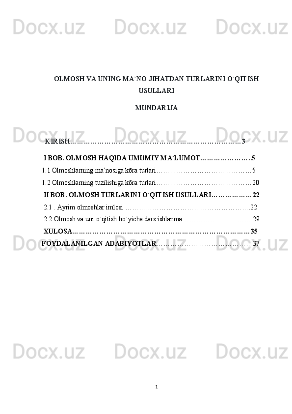 OLMOSH VA UNING MA`NO JIHATDAN TURLARINI O`QITISH
USULLARI
MUNDARIJA
  KIRISH…………………………………………………………………3
 I BOB. OLMOSH HAQIDA UMUMIY MA`LUMOT…………………..5
1.1 Olmoshlarning ma’nosiga kōra turlari……………………………………5
1.2 Olmoshlarning tuzilishiga kōra turlari……………………………………20
  II BOB. OLMOSH TURLARINI O`QITISH USULLARI………………22
 2.1 . Ayrim olmoshlar imlosi   ……………………………………………….22
 2.2 Olmosh va uni o`qitish bo`yicha dars ishlanma………………………….29
 XULOSA……………………………………………………………………35
FOYDALANILGAN ADABIYOTLAR ……………………………………37
1 