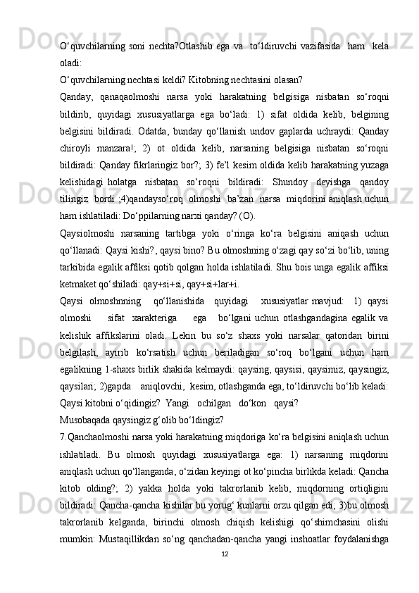 O‘quvchilarning   soni   nechta?Otlashib   ega   va     to‘ldiruvchi   vazifasida     ham     kela
oladi:
O‘quvchilarning nechtasi keldi? Kitobning nechtasini olasan?
Qanday,   qanaqaolmoshi   narsa   yoki   harakatning   belgisiga   nisbatan   so‘roqni
bildirib,   quyidagi   xususiyatlarga   ega   bo‘ladi:   1)   sifat   oldida   kelib,   belgining
belgisini   bildiradi.   Odatda,   bunday   qo‘llanish   undov   gaplarda   uchraydi:   Qanday
chiroyli   manzara!;   2)   ot   oldida   kelib,   narsaning   belgisiga   nisbatan   so‘roqni
bildiradi: Qanday fikrlaringiz bor?; 3) fe’l kesim oldida kelib harakatning yuzaga
kelishidagi   holatga     nisbatan     so‘roqni     bildiradi:     Shundoy     deyishga     qandoy
tilingiz   bordi ;4)qandayso‘roq   olmoshi   ba’zan   narsa   miqdorini aniqlash uchun
ham ishlatiladi: Do‘ppilarning narxi qanday? (O).
Qaysiolmoshi   narsaning   tartibga   yoki   o‘ringa   ko‘ra   belgisini   aniqash   uchun
qo‘llanadi: Qaysi kishi?, qaysi bino? Bu olmoshning o‘zagi qay so‘zi bo‘lib, uning
tarkibida egalik affiksi qotib qolgan holda ishlatiladi. Shu bois unga egalik affiksi
ketmaket qo‘shiladi: qay+si+si, qay+si+lar+i.
Qaysi   olmoshnning       qo‘llanishida     quyidagi       xususiyatlar mavjud:     1)   qaysi
olmoshi         sifat     xarakteriga         ega       bo‘lgani   uchun   otlashgandagina   egalik   va
kelishik   affikslarini   oladi.   Lekin   bu   so‘z   shaxs   yoki   narsalar   qatoridan   birini
belgilash,   ayirib   ko‘rsatish   uchun   beriladigan   so‘roq   bo‘lgani   uchun   ham
egalikning 1-shaxs birlik shakida kelmaydi: qaysing, qaysisi, qaysimiz, qaysingiz,
qaysilari; 2)gapda    aniqlovchi,  kesim, otlashganda ega, to‘ldiruvchi bo‘lib keladi:
Qaysi kitobni o‘qidingiz?  Yangi   ochilgan   do‘kon   qaysi? 
Musobaqada qaysingiz g‘olib bo‘ldingiz?
7.Qanchaolmoshi narsa yoki harakatning miqdoriga ko‘ra belgisini aniqlash uchun
ishlatiladi.   Bu   olmosh   quyidagi   xususiyatlarga   ega:   1)   narsaning   miqdorini
aniqlash uchun qo‘llanganda, o‘zidan keyingi ot ko‘pincha birlikda keladi: Qancha
kitob   olding?;   2)   yakka   holda   yoki   takrorlanib   kelib,   miqdorning   ortiqligini
bildiradi: Qancha-qancha kishilar bu yorug‘ kunlarni orzu qilgan edi; 3)bu olmosh
takrorlanib   kelganda,   birinchi   olmosh   chiqish   kelishigi   qo‘shimchasini   olishi
mumkin:   Mustaqillikdan   so‘ng   qanchadan-qancha   yangi   inshoatlar   foydalanishga
12 