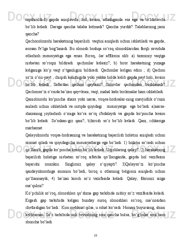 topshirildi.6)   gapda   aniqlovchi,   hol,   kesim,   otlashganda   esa   ega   va   to‘ldiruvchi
bo‘lib   keladi:   Darsga   qancha   talaba   kelmadi?   Qancha   yurdik?   Talablarning   jami
qancha?    
Qachonolmoshi harakatning bajarilish  vaqtini aniqlash uchun ishlatiladi va gapda,
asosan  fe’lga bog‘lanadi. Bu olmosh boshqa so‘roq olmoshlaridan farqli ravishda
otlashish   xususiyatiga   ega   emas.   Biroq,   -lar   affiksini   olib:   a)   taxminiy   vaqtga
nisbatan   so‘roqni   bildiradi:   qachonlar   kelasiz?;   b)   biror   harakatning   yuzaga
kelganiga   ko‘p   vaqt   o‘tganligini   bildiradi:   Qachonlar   kelgan   edim   ;   d)   Qachon
so‘zi o‘rin-payt , chiqish kelishigida yoki yakka holda kelib gapda payt holi, kesim
bo‘lib   keladi:   Safardan   qachon   qaytasiz?   Sinovlar   qachondan   boshlanadi?
Qachonso‘zi o‘rnida ba’zan qay+kuni, vaqt, mahal kabi birikmalar ham ishlatiladi.
Qaniolmoshi   ko‘pincha   shaxs   yoki   narsa,   voqea-hodisalar-ning   mavjudlik   o‘rnini
anilash   uchun   ishlatiladi   va   nutqda   quyidagi       xususiyatga     ega   bo‘ladi:   a)narsa-
shaxsning   joylashish   o‘rniga   ko‘ra   so‘rq   ifodalaydi   va   gapda   ko‘pincha   kesim
bo‘lib   keladi:   So‘mkan-giz   qani?;   b)kirish   so‘z   bo‘lib   keladi:   Qani,   ichkariga
marhamat. 
Qalayolmoshi  voqea-hodisaning  va harakatning bajarilish  holatini  aniqlash uchun
xizmat qiladi va quyidagicha xususiyatlarga ega bo‘ladi: 1) holatni so‘rash uchun
qo‘llanib, gapda ko‘pincha kesim bo‘lib keladi: Uqishlaring qalay?; 2) harakatning
bajarilish   holatiga   nisbatan   so‘roq   sifatida   qo‘llanganda,   gapda   hol   vazifasini
bajarishi   mumkin:   Singlimiz   qalay   o‘qiyapti?   3)Qalayso‘zi   ko‘pincha
qandayolmoshiga   sinonim   bo‘ladi,   biroq   u   otlarning   belgisini   aniqlash   uchun
qo‘llanmaydi;   4)   ba’zan   kirish   so‘z   vazifasida   keladi:   Qalay,   fikrimiz   sizga
ma’qulmi?
Ko‘pchilik so‘roq, olmoshlari qo‘shma gap tarkibida nisbiy so‘z vazifasida keladi.
Ergash   gap   tarkibida   kelgan   bunday   suroq   olmoshlari   so‘roq,   ma’nosidan
chetlashgan bo‘ladi.: Kim mehknat qilsa, u rohat ko‘radi. Nimani buyursang, shuni
keltiraman. So‘z tarkibida unli tovushning soni qancha bulsa, bo‘g‘inlar soni ham
shuncha bo‘ladi.
13 