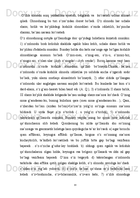   O‘zlik   olmoshi   aniq   yakkalikni   ajratish,   belgilash   va     ko‘rsatish   uchun   xizmat
qiladi.   Olmoshning   bu   turi   o‘zso‘zidan   iborat   bo‘ladi.   O‘z   olmoshi   har   uchala
shaxs,   birlik   va   ko‘plikdagi   kishilik   olmoshlari   o‘rnida   ishlatilib,   ko‘pincha
shaxsni, ba’zan narsani ko‘rsatadi.
O‘z olmoshining nutqda qo‘llanishiga doir  qo‘yidagi  holatlarni kuzatish mumkin:
1)   o‘zolmoshi   bosh   kelishik   shaklida   egalik   bilan   kelib,   uchala   shaxs   birlik   va
ko‘plikni ifodalashi mumkin. Bunday holda shu kabi ma’noga ega bo‘lgan kishilik
olmoshlariga   sinonim   bo‘ladi   :O‘zim-men,   o‘zing-sen,   o‘zi-u,   o‘zimiz-biz,
o‘zingiz-siz,   o‘zlari-ular   (Ayb   o‘zingda!—Ayb   senda!).   Biroq   hamma   vaqt   ham
o‘zolmoshi   o‘rnida   kishilik   olmoshini   qo‘llab   bo‘lmaydi.Chunki   ba’zan
o‘zolmoshi   o‘rnida   kishilik   olmoshi   ishlatilsa   yo   uslubda   ancha   o‘zgarish   sodir
bo‘ladi,   yoki   ularni   mutlaqo   almashtirib   bo‘lmaydi;   2)   otlar   oldida   qo‘llangan
o‘zolmoshi   ular   anglatgan   narsani   aniqlab   ko‘rsatadi:   Bu   kunlarda   har   kim   o‘z
dard-alami, o‘z g‘am-hasrati bilan band edi. (A. Q.); 3) o‘zolmoshi II shaxs birlik,
III shaxs ko‘plik shaklida kelganda ba’zan undagi shaxs ma’nosi ko‘chadi: O‘zing
nima   g‘amdasan-ku,   buning   kulishini   qara   (men   nima   g‘amdaman-ku…),   Qani,
o‘zlaridan   bo‘lsin   (sizdan   bo‘lsin)4)o‘zso‘zi   yolg‘iz   so‘ziga   sinonim   ma’noni
bildiradi:   U   uyda   faqat   o‘zi   o‘tiribdi   (…u   yolg‘iz   o‘tiribdi);   5)   o‘zolmoshi
takrorlanib   qo‘llanishi   mumkin.   Bunday   vaqtda   uning   bir   qismi   biror   kelishik
qo‘shimchasini   olib   keladi.   Qismlarning   bu   xilda   qo‘llanishi   shu   so‘zning
ma’nosiga va grammatik holatiga ham quyidagicha ta’sir ko‘rsadi: a) agar birinchi
qism   affikssiz,   keyingisi   affiksli   qo‘llansa,   birgina   o‘z   so‘znning   ma’nosi
kuchaytirilib,   ta’kidlab   ko‘rsatiladi   va   bu   juftlik   bitta   gap   bo‘lagi   vazifasini
bajaradi:…o‘z-o‘zicha   g‘udur-lay   boshladi.   b)   oldingi   qism   egalik   va   kelishik
qo‘shimchalarini   olgan   holda,   keyingisi   esa   belgisiz   qo‘llanadi   va   ikki   xil   gap
bo‘lagi   vazifasini   bajaradi:   O‘zini   o‘zi   tergaydi.   d)   takrorlangan   o‘zolmoshi
tarkibida   -dan   affiksi   qotib   qolgan   shaklga   kelib,   o‘z   olmoshi   ravishga   ko‘chadi:
o‘zidan-o‘zi   yig‘lab   yubordi;   6)   o‘zso‘zi   ba’zan   qo‘shma   so‘z   tarkibida   ham
keladi:   o‘z+boshimcha,   o‘z+bilarmonlik,   o‘z+aro   kabi;   7)   o‘zlik   olmoshiga
14 