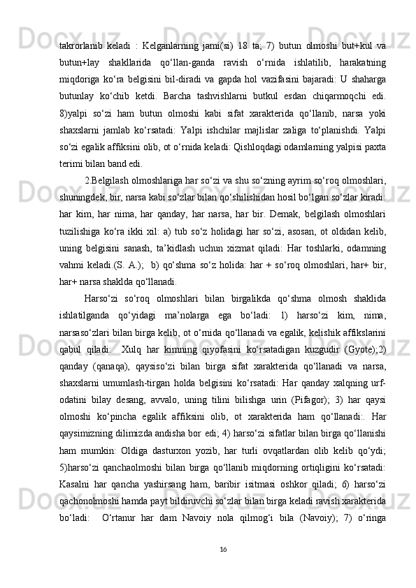 takrorlanib   keladi   :   Kelganlarning   jami(si)   18   ta;   7)   butun   olmoshi   but+kul   va
butun+lay   shakllarida   qo‘llan-ganda   ravish   o‘rnida   ishlatilib,   harakatning
miqdoriga   ko‘ra   belgisini   bil-diradi   va   gapda   hol   vazifasini   bajaradi:   U   shaharga
butunlay   ko‘chib   ketdi.   Barcha   tashvishlarni   butkul   esdan   chiqarmoqchi   edi.
8)yalpi   so‘zi   ham   butun   olmoshi   kabi   sifat   xarakterida   qo‘llanib,   narsa   yoki
shaxslarni   jamlab   ko‘rsatadi:   Yalpi   ishchilar   majlislar   zaliga   to‘planishdi.   Yalpi
so‘zi egalik affiksini olib, ot o‘rnida keladi: Qishloqdagi odamlarning yalpisi paxta
terimi bilan band edi.
2.Belgilash olmoshlariga har so‘zi va shu so‘zning ayrim so‘roq olmoshlari,
shuningdek, bir, narsa kabi so‘zlar bilan qo‘shilishidan hosil bo‘lgan so‘zlar kiradi:
har   kim,   har   nima,   har   qanday,   har   narsa,   har   bir.   Demak,   belgilash   olmoshlari
tuzilishiga   ko‘ra   ikki   xil:   a)   tub   so‘z   holidagi   har   so‘zi,   asosan,   ot   oldidan   kelib,
uning   belgisini   sanash,   ta’kidlash   uchun   xizmat   qiladi:   Har   toshlarki,   odamning
vahmi   keladi.(S.  A.);     b)   qo‘shma   so‘z  holida:   har   +  so‘roq  olmoshlari,  har+  bir,
har+ narsa shaklda qo‘llanadi.
Harso‘zi   so‘roq   olmoshlari   bilan   birgalikda   qo‘shma   olmosh   shaklida
ishlatilganda   qo‘yidagi   ma’nolarga   ega   bo‘ladi:   1)   harso‘zi   kim,   nima,
narsaso‘zlari bilan birga kelib, ot o‘rnida qo‘llanadi va egalik, kelishik affikslarini
qabul   qiladi:     Xulq   har   kimning   qiyofasini   ko‘rsatadigan   kuzgudir   (Gyote);2)
qanday   (qanaqa),   qaysiso‘zi   bilan   birga   sifat   xarakterida   qo‘llanadi   va   narsa,
shaxslarni   umumlash-tirgan   holda   belgisini   ko‘rsatadi:   Har   qanday   xalqning   urf-
odatini   bilay   desang,   avvalo,   uning   tilini   bilishga   urin   (Pifagor);   3)   har   qaysi
olmoshi   ko‘pincha   egalik   affiksini   olib,   ot   xarakterida   ham   qo‘llanadi:.   Har
qaysimizning dilimizda andisha bor edi; 4) harso‘zi sifatlar bilan birga qo‘llanishi
ham   mumkin:   Oldiga   dasturxon   yozib,   har   turli   ovqatlardan   olib   kelib   qo‘ydi;
5)harso‘zi   qanchaolmoshi   bilan   birga   qo‘llanib   miqdorning   ortiqligini   ko‘rsatadi:
Kasalni   har   qancha   yashirsang   ham,   baribir   isitmasi   oshkor   qiladi;   6)   harso‘zi
qachonolmoshi hamda payt bildiruvchi so‘zlar bilan birga keladi ravish xarakterida
bo‘ladi:     O‘rtanur   har   dam   Navoiy   nola   qilmog‘i   bila   (Navoiy);   7)   o‘ringa
16 