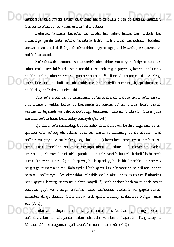 munosabat   bildiruvchi   ayrim   otlar   ham   harso‘zi   bilan   birga   qo‘llanishi   mumkin:
Oh, tortib o‘zimni har yerga urdim (Islom Shoir).
Bulardan   tashqari,   harso‘zi   har   holda,   har   qalay,   harna,   har   nechuk,   har
ehtimolga   qarshi   kabi   so‘zlar   tarkibida   kelib,   turli   modal   ma’nolarni   ifodalash
uchun   xizmat   qiladi.Belgilash   olmoshlari   gapda   ega,   to’ldiruvchi,   aniqlovchi   va
hol bo‘lib keladi.
Bo‘lishsizlik   olmoshi.   Bo‘lishsizlik   olmoshlari   narsa   yoki   belgiga   nisbatan
inkor   ma’nosini   bildiradi.   Bu   olmoshlar   ishtirok   etgan   gapning   kesimi   bo‘lishsiz
shaklda kelib, inkor mazmunli gap hisoblanadi. Bo‘lishsizlik olmoshlari tuzilishiga
ko‘ra   ikki   turli   do’ladi:   a)   tub   shaklidagi   bo‘lishsizlik   olmoshi;   b)   qo‘shma   so‘z
shaklidagi bo‘lishsizlik olmoshi.
Tub   so‘z   shaklida   qo‘llanadigan   bo‘lishsizlik   olmoshiga   hech   so‘zi   kiradi.
Hecholmoshi   yakka   holda   qo‘llanganda   ko‘pincha   fe’llar   oldida   kelib,   ravish
vazifasini   bajaradi   va   ish-harakatning,   batamom   inkorini   bildiradi:   Onasi   juda
xursand bo‘lsa ham, hech uxlay olmaydi.(As. M.) 
Qo‘shma so‘z shaklidagi bo‘lishsizlik olmoshlari esa hechso‘ziga kim, nima,
qachon   kabi   so‘roq   olmoshlari   yoki   bir,   narsa   so‘zlarining   qo‘shilishidan   hosil
bo‘ladi  va quyidagi  ma’nolarga ega bo’ladi:  1)  hech kim, hech nima, hech narsa,
hech   kimsaolmoshlari   shaxs   va   narsaga   nisbatan   inkorni   ifodalaydi   va   egalik,
kelishik   qo‘shimchalarini   olib,   gapda   otlar   kabi   vazifa   bajarib   keladi:Uyda   hech
kimsa   ko‘rinmas   edi.   2)   hech   qaysi,   hech   qanday,   hech   birolmoshlari   narsaning
belgisiga   nisbatan   inkor   ifodalaydi:   Hech   qaysi   ish   o‘z   vaqtida   bajarilgan   ishdan
barakali   bo‘lmaydi.   Bu   olmoshlar   otlashib   qo‘lla-nishi   ham   mumkin:   Bularning
hech qaysisi hozirgi sharoitni tushun-maydi. 3) hech qachon,hech vaqt, hech qayer
olmoshi   payt   va   o‘ringa   nisbatan   inkor   ma’nosini   bildiradi   va   gapda   ravish
xarakteri-da   qo‘llanadi:   Qalandarov   hech   qachonbunaqa   mehmonni   kutgan   emas
edi. (A.Q.)
Bulardan   tashqari,   bir   narsa   (bir   nima)       so‘zi   ham   gaplarnig     kesimi
bo‘lishsizlikni   ifodalaganda,   inkor   olmoshi   vazifasini   bajaradi:   Turg‘unoy   to
Maston olib bermaguncha qo‘l uzatib bir narsaolmas edi. (A.Q)
17 