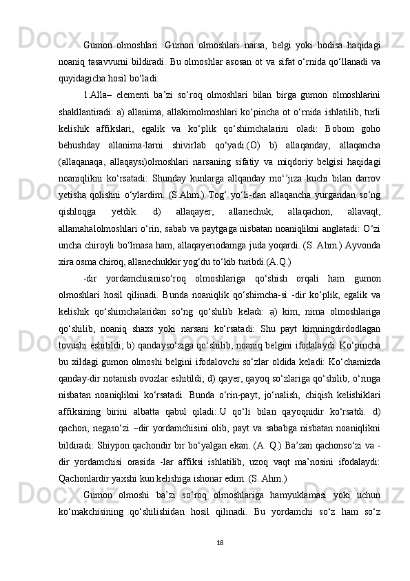 Gumon   olmoshlari.   Gumon   olmoshlari   narsa,   belgi   yoki   hodisa   haqidagi
noaniq tasavvurni bildiradi. Bu olmoshlar asosan ot va sifat o‘rnida qo‘llanadi va
quyidagicha hosil bo‘ladi:
1.Alla–   elementi   ba’zi   so‘roq   olmoshlari   bilan   birga   gumon   olmoshlarini
shakllantiradi:   a)   allanima,  allakimolmoshlari   ko‘pincha   ot  o‘rnida  ishlatilib,  turli
kelishik   affikslari,   egalik   va   ko‘plik   qo‘shimchalarini   oladi:   Bobom   goho
behushday   allanima-larni   shivirlab   qo‘yadi.(O)   b)   allaqanday,   allaqancha
(allaqanaqa,   allaqaysi)olmoshlari   narsaning   sifatiy   va   miqdoriy   belgisi   haqidagi
noaniqlikni   ko‘rsatadi:   Shunday   kunlarga   allqanday   mo‘’jiza   kuchi   bilan   darrov
yetisha   qolishni   o‘ylardim.   (S.Ahm.)   Tog‘   yo‘li-dan   allaqancha   yurgandan   so‘ng
qishloqga   yetdik.   d)   allaqayer,   allanechuk,   allaqachon,   allavaqt,
allamahalolmoshlari o‘rin, sabab va paytgaga nisbatan noaniqlikni anglatadi: O‘zi
uncha chiroyli bo‘lmasa ham, allaqayeriodamga juda yoqardi. (S. Ahm.) Ayvonda
xira osma chiroq, allanechukkir yog‘du to‘kib turibdi.(A.Q.)
-dir   yordamchisiniso‘roq   olmoshlariga   qo‘shish   orqali   ham   gumon
olmoshlari   hosil   qilinadi.   Bunda   noaniqlik   qo‘shimcha-si   -dir   ko‘plik,   egalik   va
kelishik   qo‘shimchalaridan   so‘ng   qo‘shilib   keladi:   a)   kim,   nima   olmoshlariga
qo‘shilib,   noaniq   shaxs   yoki   narsani   ko‘rsatadi:   Shu   payt   kimningdirdodlagan
tovushi eshitildi; b) qandayso‘ziga qo‘shilib, noaniq belgini ifodalaydi. Ko‘pincha
bu xildagi gumon olmoshi belgini ifodalovchi so‘zlar oldida keladi: Ko‘chamizda
qanday-dir notanish ovozlar eshitildi; d) qayer, qayoq so‘zlariga qo‘shilib, o‘ringa
nisbatan   noaniqlikni   ko‘rsatadi.   Bunda   o‘rin-payt,   jo‘nalish,   chiqish   kelishiklari
affiksining   birini   albatta   qabul   qiladi:.U   qo‘li   bilan   qayoqnidir   ko‘rsatdi.   d)
qachon,   negaso‘zi   –dir   yordamchisini   olib,   payt   va   sababga   nisbatan   noaniqlikni
bildiradi: Shiypon qachondir bir bo‘yalgan ekan. (A. Q.) Ba’zan qachonso‘zi va -
dir   yordamchisi   orasida   -lar   affiksi   ishlatilib,   uzoq   vaqt   ma’nosini   ifodalaydi:
Qachonlardir yaxshi kun kelishiga ishonar edim. (S. Ahm.)
Gumon   olmoshi   ba’zi   so‘roq   olmoshlariga   hamyuklamasi   yoki   uchun
ko‘makchisining   qo‘shilishidan   hosil   qilinadi.   Bu   yordamchi   so‘z   ham   so‘z
18