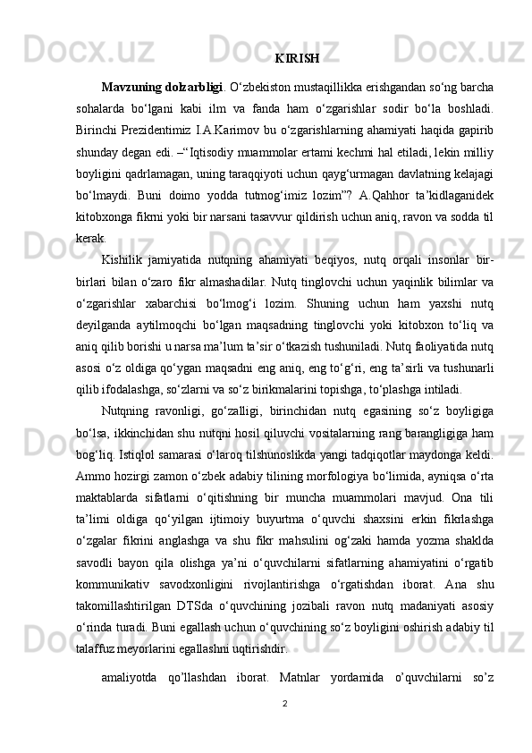 KIRISH
Mavzuning dolzarbligi . O‘zbekiston mustaqillikka erishgandan so‘ng barcha
sohalarda   bo‘lgani   kabi   ilm   va   fanda   ham   o‘zgarishlar   sodir   bo‘la   boshladi.
Birinchi  Prezidentimiz I.A.Karimov bu  o‘zgarishlarning  ahamiyati  haqida  gapirib
shunday degan edi. –“Iqtisodiy muammolar ertami kechmi hal etiladi, lekin milliy
boyligini qadrlamagan, uning taraqqiyoti uchun qayg‘urmagan davlatning kelajagi
bo‘lmaydi.   Buni   doimo   yodda   tutmog‘imiz   lozim”?   A.Qahhor   ta’kidlaganidek
kitobxonga fikrni yoki bir narsani tasavvur qildirish uchun aniq, ravon va sodda til
kerak.
Kishilik   jamiyatida   nutqning   ahamiyati   beqiyos,   nutq   orqali   insonlar   bir-
birlari   bilan   o‘zaro   fikr   almashadilar.   Nutq   tinglovchi   uchun   yaqinlik   bilimlar   va
o‘zgarishlar   xabarchisi   bo‘lmog‘i   lozim.   Shuning   uchun   ham   yaxshi   nutq
deyilganda   aytilmoqchi   bo‘lgan   maqsadning   tinglovchi   yoki   kitobxon   to‘liq   va
aniq qilib borishi u narsa ma’lum ta’sir o‘tkazish tushuniladi. Nutq faoliyatida nutq
asosi o‘z oldiga qo‘ygan maqsadni eng aniq, eng to‘g‘ri, eng ta’sirli va tushunarli
qilib ifodalashga, so‘zlarni va so‘z birikmalarini topishga, to‘plashga   intiladi.
Nutqning   ravonligi,   go‘zalligi,   birinchidan   nutq   egasining   so‘z   boyligiga
bo‘lsa, ikkinchidan shu nutqni  hosil  qiluvchi vositalarning rang barangligiga ham
bog‘liq. Istiqlol samarasi o‘laroq tilshunoslikda yangi tadqiqotlar maydonga keldi.
Ammo hozirgi zamon o‘zbek adabiy tilining morfologiya bo‘limida, ayniqsa o‘rta
maktablarda   sifatlarni   o‘qitishning   bir   muncha   muammolari   mavjud.   Ona   tili
ta’limi   oldiga   qo‘yilgan   ijtimoiy   buyurtma   o‘quvchi   shaxsini   erkin   fikrlashga
o‘zgalar   fikrini   anglashga   va   shu   fikr   mahsulini   og‘zaki   hamda   yozma   shaklda
savodli   bayon   qila   olishga   ya’ni   o‘quvchilarni   sifatlarning   ahamiyatini   o‘rgatib
kommunikativ   savodxonligini   rivojlantirishga   o‘rgatishdan   iborat.   Ana   shu
takomillashtirilgan   DTSda   o‘quvchining   jozibali   ravon   nutq   madaniyati   asosiy
o‘rinda turadi. Buni egallash uchun o‘quvchining so‘z boyligini oshirish adabiy til
talaffuz meyorlarini egallashni uqtirishdir.
amaliyotda   qo’llashdan   iborat.   Matnlar   yordamida   o’quvchilarni   so’z
2 