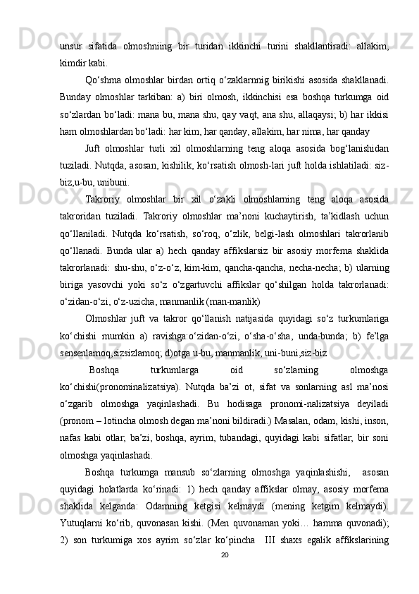 unsur   sifatida   olmoshniing   bir   turidan   ikkinchi   turini   shakllantiradi:   allakim,
kimdir kabi.
Qo‘shma   olmoshlar   birdan   ortiq   o‘zaklarnnig   birikishi   asosida   shakllanadi.
Bunday   olmoshlar   tarkiban:   a)   biri   olmosh,   ikkinchisi   esa   boshqa   turkumga   oid
so‘zlardan bo‘ladi: mana bu, mana shu, qay vaqt, ana shu, allaqaysi;  b) har ikkisi
ham olmoshlardan bo‘ladi: har kim, har qanday, allakim, har nima, har qanday
Juft   olmoshlar   turli   xil   olmoshlarning   teng   aloqa   asosida   bog‘lanishidan
tuziladi. Nutqda, asosan, kishilik, ko‘rsatish olmosh-lari juft holda ishlatiladi: siz-
biz,u-bu, unibuni.
Takroriy   olmoshlar   bir   xil   o‘zakli   olmoshlarning   teng   aloqa   asosida
takroridan   tuziladi.   Takroriy   olmoshlar   ma’noni   kuchaytirish,   ta’kidlash   uchun
qo‘llaniladi.   Nutqda   ko‘rsatish,   so‘roq,   o‘zlik,   belgi-lash   olmoshlari   takrorlanib
qo‘llanadi.   Bunda   ular   a)   hech   qanday   affikslarsiz   bir   asosiy   morfema   shaklida
takrorlanadi:  shu-shu, o‘z-o‘z, kim-kim, qancha-qancha, necha-necha;  b) ularning
biriga   yasovchi   yoki   so‘z   o‘zgartuvchi   affikslar   qo‘shilgan   holda   takrorlanadi:
o‘zidan-o‘zi, o‘z-uzicha, manmanlik (man-manlik)
Olmoshlar   juft   va   takror   qo‘llanish   natijasida   quyidagi   so‘z   turkumlariga
ko‘chishi   mumkin   a)   ravishga:o‘zidan-o‘zi,   o‘sha-o‘sha,   unda-bunda;   b)   fe’lga
sensenlamoq,sizsizlamoq; d)otga u-bu, manmanlik, uni-buni,siz-biz   
       Boshqa               turkumlarga               oid               so‘zlarning               olmoshga
ko‘chishi(pronominalizatsiya).   Nutqda   ba’zi   ot,   sifat   va   sonlarning   asl   ma’nosi
o‘zgarib   olmoshga   yaqinlashadi.   Bu   hodisaga   pronomi-nalizatsiya   deyiladi
(pronom – lotincha olmosh degan ma’noni bildiradi.) Masalan, odam, kishi, inson,
nafas   kabi   otlar;   ba’zi,   boshqa,   ayrim,   tubandagi,   quyidagi   kabi   sifatlar;   bir   soni
olmoshga yaqinlashadi.
Boshqa   turkumga   mansub   so‘zlarning   olmoshga   yaqinlashishi,     asosan
quyidagi   holatlarda   ko‘rinadi:   1)   hech   qanday   affikslar   olmay,   asosiy   morfema
shaklida   kelganda:   Odamning   ketgisi   kelmaydi   (mening   ketgim   kelmaydi).
Yutuqlarni   ko‘rib,   quvonasan   kishi.   (Men   quvonaman   yoki…   hamma   quvonadi);
2)   son   turkumiga   xos   ayrim   so‘zlar   ko‘pincha     III   shaxs   egalik   affikslarining
20 