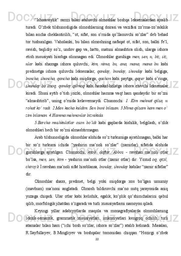 “Ishoraviylik”   ramzi   bilan   ataluvchi   olmoshlar   boshqa   leksemalardan   ajralib
turadi. O’zbek tilshunosligida olmoshlarning doirasi  va vazifasi  zo’rma-zo’rakilik
bilan   ancha   cheklantirilib,   “ot,   sifat,   son   o’rnida   qo’llanuvchi   so’zlar”   deb   behad
tor   tushunilgan.   Vaholanki,   bu   bilan   olmoshning   nafaqat   ot,   sifat,   son,   balki   fe’l,
ravish,   taqlidiy   so’z,   undov   gap   va,   hatto,   matnni   almashtira   olish,   ularga   ishora
etish xususiyati  hisobga olinmagan edi. Olmoshlar  guruhiga   men, sen, u, biz, siz,
ular   kabi   shaxsga   ishora   quluvchi;   kim,   nima,   bu,   ana,   mana,   mana   bu   kabi
predmetga   ishora   quluvchi   leksemalar;   qanday,   bunday,   shunday   kabi   belgiga;
buncha, shuncha, qancha   kabi miqdorga;   qachon   kabi paytga;   qayer   kabi o’ringa;
shunday   bo’lmoq,   qanday   qilmoq   kabi   harakat-holatga   ishora   etuvchi   leksemalar
kiradi. Shuni aytib o’tish joizki, olmoshlar hamma vaqt ham qandaydir bir so’zni
“almashtirib”,   uning   o’rnida   kelavermaydi.   Chunonchi:   1.   Kim   mehnat   qilsa,   u
rohat ko’ radi. 2.Men kecha keldim. Sen buni bilasan. 3.Nima qilsam ham men o’
zim bilaman. 4.Hamma mehmonlar biznikida.
5.Barcha   mushkulotlar   oson   bo’ldi   kabi   gaplarda   kishilik,   belgilash,   o’zlik
olmoshlari hech bir so’zni  almashtirmagan.
Arab tilshunosligida olmoshlar alohida so’z turkumiga ajratilmagan, balki har
bir   so’z   turkumi   ichida   “yashirin   ma’noli   so’zlar”   (zamirlar)   sifatida   alohida
guruhlarga   ajratilgan.   Chunonchi,   kitob,   daftar,   Abbos   -   ravshan   ma’noli   otlar
bo’lsa,   men,   sen,   kim   -   yashirin   ma’noli   otlar   (zamir   otlar)   dir.   Yoxud   oq,   qizil,
chiroyli  Ї ravshan ma’noli sifat hisoblansa , bunday, shunday  kabilar “zamir sifatlar”
dir.
Olmoshlar   shaxs,   predmet,   belgi   yoki   miqdorga   xos   bo’lgan   umumiy
(mavhum)   ma’noni   anglatadi.   Olmosh   bildiruvchi   ma’no   nutq   jarayonida   aniq
yuzaga   chiqadi.   Ular   otlar   kabi   kelishik,   egalik,   ko’plik   qo’shimchalarini   qabul
qilib, morfologik jihatdan o’zgaradi va turli xususiyatlarni namoyon qiladi.
Keyingi   yillar   adabiyotlarda   maqola   va   monagrafiyalarda   olmoshlarning
leksik-semantik,   grammatik   xususiyatlari,   imkoniyatlari   kengroq   ochilib,   turli
atamalar   bilan   ham   (“ichi   bosh   so’zlar,   ishora   so’zlar”)   atalib   kelinadi.   Masalan,
R.Sayfullayev,   B.Mingliyev   va   boshqalar   tomonidan   chiqqan   “Hozirgi   o’zbek
22 