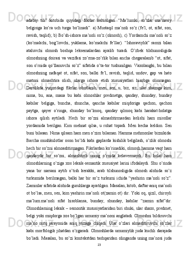 adabiy   tili”   kitobida   quyidagi   fikrlar   keltirilgan.   “Ma’lumki,   so’zlar   ma’naviy
belgisiga ko’ra uch turga bo’linadi”. a)  Mustaqil  ma’noli so’z (fe’l, ot, sifat, son,
ravish, taqlid); b) Bo’sh-ishora ma’noli so’z (olmosh); c) Yordamchi ma’noli so’z
(ko’makchi,   bog’lovchi,   yuklama,   ko’makchi   fe’llar).   “Ishoraviylik”   ramzi   bilan
ataluvchi   olmosh   boshqa   leksemalardan   ajralib   turadi.   O’zbek   tilshunosligida
olmoshning  doirasi  va  vazifasi   zo’rma-zo’rlik bilan  ancha  chegaralanib  “ot, sifat,
son  o’rnida  qo’llanuvchi   so’z”  sifatida o’ta-tor   tushunilgan.  Vaxolangki,  bu  bilan
olmoshning   nafaqat   ot,   sifat,   son,   balki   fe’l,   ravish,   taqlid,   undov,   gap   va   hato
matnni   olmashtira   olish,   ularga   ishora   etish   xususiyatlari   hisobga   olinmagan.
Darslikda   yuqoridagi   fikrlar   isbotlanib,   men,   sen,   u,   biz,   siz,   ular   shaxsga   kim,
nima,   bu,   ana,   mana   bu   kabi   olmoshlar   predmetga,   qanday,   shunday,   bunday
kabilar   belgiga,   buncha,   shuncha,   qancha   kabilar   miqdoriga   qachon,   qachon
paytga,   qayer   o’ringa,   shunday   bo’lmoq,   qanday   qilmoq   kabi   harakat-holatga
ishora   qilish   aytiladi.   Hech   bir   so’zni   almashtirmasdan   kelishi   ham   misollar
yordamida   berilgan.   Kim   mehnat   qilsa,   u   rohat   topadi.   Men   kecha   keldim.   Sen
buni bilasan. Nima qilsam ham men o’zim bilaman. Hamma mehmonlar biznikida.
Barcha   mushkulotlar   oson   bo’ldi   kabi   gaplarda   kishilik   belgilash,   o’zlik   olmoshi
hech bir so’zni almoashtirmagan. Fikrlardan ko’rinadiki, olmosh hamma vaqt ham
qandaydir   bir   so’zni,   almashtirib   uning   o’rnida   kelavermaydi.   Bu   holat   ham
olmoshlarning o’ziga xos leksik-semantik xususiyat  larini ifodalaydi. Shu o’rinda
yana   bir   narsani   aytib   o’tish   kerakki,   arab   tilshunosligida   olmosh   alohida   so’z
turkumida   berilmagan,   balki   har   bir   so’z   turkumi   ichida   “yashirin   ma’noli   so’z”.
Zaminlar sifatida alohida guruhlarga ajratilgan. Masalan, kitob, daftar-aniq ma’noli
ot bo’lsa, men, sen, kim yashirin ma’noli ot(zamin ot) dir. Yoki oq, qizil, chiroyli
ma’lum.ma’noli   sifat   hisoblansa,   bunday,   shunday,   kabilar   “zamin   sifat”dir.
Olmoshlarning leksik – semontik xususiyatlaridan biri shuki, ular shaxs, predmet,
belgi yoki miqdorga xos bo’lgan umumiy ma’noni anglatadi. Olmoshni bildiruvchi
ma’no   nutq   jarayonida   aniq   yuzaga   chiqadi.   Ular   o’zlari   almashtiruvchi   so’zlar
kabi morfologik jihatdan o’zgaradi. Olmoshlarda umumiylik juda kuchli darajada
bo’ladi. Masalan,  bu so’zi  kontekstdan tashqaridan olinganda uning ma’nosi  juda
23