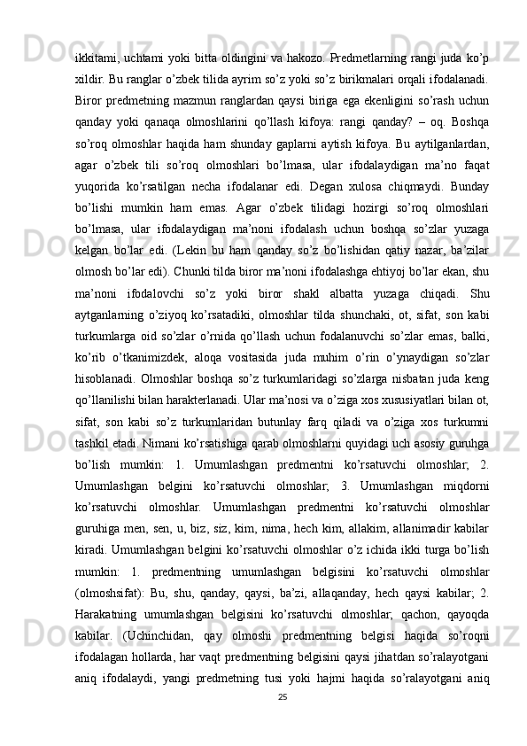 ikkitami,  uchtami   yoki   bitta  oldingini  va  hakozo.   Predmetlarning  rangi  juda   ko’p
xildir. Bu ranglar o’zbek tilida ayrim so’z yoki so’z birikmalari orqali ifodalanadi.
Biror   predmetning   mazmun   ranglardan   qaysi   biriga   ega   ekenligini   so’rash   uchun
qanday   yoki   qanaqa   olmoshlarini   qo’llash   kifoya:   rangi   qanday?   –   oq.   Boshqa
so’roq   olmoshlar   haqida   ham   shunday   gaplarni   aytish   kifoya.   Bu   aytilganlardan,
agar   o’zbek   tili   so’roq   olmoshlari   bo’lmasa,   ular   ifodalaydigan   ma’no   faqat
yuqorida   ko’rsatilgan   necha   ifodalanar   edi.   Degan   xulosa   chiqmaydi.   Bunday
bo’lishi   mumkin   ham   emas.   Agar   o’zbek   tilidagi   hozirgi   so’roq   olmoshlari
bo’lmasa,   ular   ifodalaydigan   ma’noni   ifodalash   uchun   boshqa   so’zlar   yuzaga
kelgan   bo’lar   edi.   (Lekin   bu   ham   qanday   so’z   bo’lishidan   qatiy   nazar,   ba’zilar
olmosh bo’lar edi). Chunki tilda biror ma’noni ifodalashga ehtiyoj bo’lar ekan, shu
ma’noni   ifodalovchi   so’z   yoki   biror   shakl   albatta   yuzaga   chiqadi.   Shu
aytganlarning   o’ziyoq   ko’rsatadiki,   olmoshlar   tilda   shunchaki,   ot,   sifat,   son   kabi
turkumlarga   oid   so’zlar   o’rnida   qo’llash   uchun   fodalanuvchi   so’zlar   emas,   balki,
ko’rib   o’tkanimizdek,   aloqa   vositasida   juda   muhim   o’rin   o’ynaydigan   so’zlar
hisoblanadi.   Olmoshlar   boshqa   so’z   turkumlaridagi   so’zlarga   nisbatan   juda   keng
qo’llanilishi bilan harakterlanadi. Ular ma’nosi va o’ziga xos xususiyatlari bilan ot,
sifat,   son   kabi   so’z   turkumlaridan   butunlay   farq   qiladi   va   o’ziga   xos   turkumni
tashkil etadi. Nimani ko’rsatishiga qarab olmoshlarni quyidagi uch asosiy guruhga
bo’lish   mumkin:   1.   Umumlashgan   predmentni   ko’rsatuvchi   olmoshlar;   2.
Umumlashgan   belgini   ko’rsatuvchi   olmoshlar;   3.   Umumlashgan   miqdorni
ko’rsatuvchi   olmoshlar.   Umumlashgan   predmentni   ko’rsatuvchi   olmoshlar
guruhiga   men,   sen,   u,   biz,   siz,   kim,   nima,   hech   kim,   allakim,   allanimadir   kabilar
kiradi. Umumlashgan  belgini ko’rsatuvchi  olmoshlar o’z ichida ikki turga bo’lish
mumkin:   1.   predmentning   umumlashgan   belgisini   ko’rsatuvchi   olmoshlar
(olmoshsifat):   Bu,   shu,   qanday,   qaysi,   ba’zi,   allaqanday,   hech   qaysi   kabilar;   2.
Harakatning   umumlashgan   belgisini   ko’rsatuvchi   olmoshlar;   qachon,   qayoqda
kabilar.   (Uchinchidan,   qay   olmoshi   predmentning   belgisi   haqida   so’roqni
ifodalagan hollarda, har vaqt predmentning belgisini qaysi jihatdan so’ralayotgani
aniq   ifodalaydi,   yangi   predmetning   tusi   yoki   hajmi   haqida   so’ralayotgani   aniq
25 