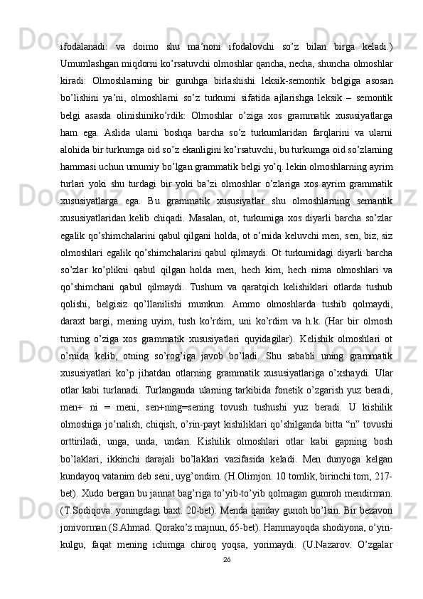 ifodalanadi:   va   doimo   shu   ma’noni   ifodalovchi   so’z   bilan   birga   keladi.)
Umumlashgan miqdorni ko’rsatuvchi olmoshlar qancha, necha, shuncha olmoshlar
kiradi:   Olmoshlarning   bir   guruhga   birlashishi   leksik-semontik   belgiga   asosan
bo’lishini   ya’ni,   olmoshlarni   so’z   turkumi   sifatida   ajlarishga   leksik   –   semontik
belgi   asasda   olinishiniko’rdik:   Olmoshlar   o’ziga   xos   grammatik   xususiyatlarga
ham   ega.   Aslida   ularni   boshqa   barcha   so’z   turkumlaridan   farqlarini   va   ularni
alohida bir turkumga oid so’z ekanligini ko’rsatuvchi, bu turkumga oid so’zlarning
hammasi uchun umumiy bo’lgan grammatik belgi yo’q. lekin olmoshlarning ayrim
turlari   yoki   shu   turdagi   bir   yoki   ba’zi   olmoshlar   o’zlariga   xos   ayrim   grammatik
xususiyatlarga   ega.   Bu   grammatik   xususiyatlar   shu   olmoshlarning   semantik
xususiyatlaridan   kelib   chiqadi.   Masalan,   ot,   turkumiga   xos   diyarli   barcha   so’zlar
egalik qo’shimchalarini qabul qilgani holda, ot o’rnida keluvchi men, sen, biz, siz
olmoshlari egalik qo’shimchalarini  qabul qilmaydi. Ot turkumidagi diyarli barcha
so’zlar   ko’plikni   qabul   qilgan   holda   men,   hech   kim,   hech   nima   olmoshlari   va
qo’shimchani   qabul   qilmaydi.   Tushum   va   qaratqich   kelishiklari   otlarda   tushub
qolishi,   belgisiz   qo’llanilishi   mumkun.   Ammo   olmoshlarda   tushib   qolmaydi,
daraxt   bargi,   mening   uyim,   tush   ko’rdim,   uni   ko’rdim   va   h.k.   (Har   bir   olmosh
turning   o’ziga   xos   grammatik   xususiyatlari   quyidagilar).   Kelishik   olmoshlari   ot
o’rnida   kelib,   otning   so’rog’iga   javob   bo’ladi.   Shu   sababli   uning   grammatik
xususiyatlari   ko’p   jihatdan   otlarning   grammatik   xususiyatlariga   o’xshaydi.   Ular
otlar   kabi   turlanadi.   Turlanganda   ularning   tarkibida   fonetik   o’zgarish   yuz   beradi,
men+   ni   =   meni,   sen+ning=sening   tovush   tushushi   yuz   beradi.   U   kishilik
olmoshiga jo’nalish, chiqish, o’rin-payt  kishiliklari  qo’shilganda bitta “n” tovushi
orttiriladi,   unga,   unda,   undan.   Kishilik   olmoshlari   otlar   kabi   gapning   bosh
bo’laklari,   ikkinchi   darajali   bo’laklari   vazifasida   keladi.   Men   dunyoga   kelgan
kundayoq vatanim deb seni, uyg’ondim. (H.Olimjon. 10 tomlik, birinchi tom, 217-
bet). Xudo bergan bu jannat bag’riga to’yib-to’yib qolmagan gumroh mendirman.
(T.Sodiqova. yoningdagi baxt. 20-bet). Menda qanday gunoh bo’lsin. Bir bezavon
jonivorman (S.Ahmad. Qorako’z majnun, 65-bet). Hammayoqda shodiyona, o’yin-
kulgu,   faqat   mening   ichimga   chiroq   yoqsa,   yorimaydi.   (U.Nazarov.   O’zgalar
26 