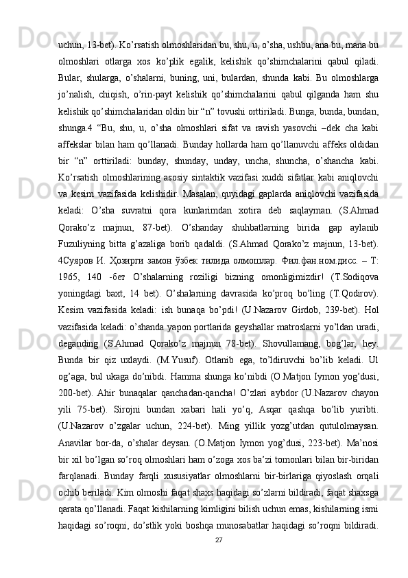 uchun, 13-bet). Ko’rsatish olmoshlaridan bu, shu, u, o’sha, ushbu, ana bu, mana bu
olmoshlari   otlarga   xos   ko’plik   egalik,   kelishik   qo’shimchalarini   qabul   qiladi.
Bular,   shularga,   o’shalarni,   buning,   uni,   bulardan,   shunda   kabi.   Bu   olmoshlarga
jo’nalish,   chiqish,   o’rin-payt   kelishik   qo’shimchalarini   qabul   qilganda   ham   shu
kelishik qo’shimchalaridan oldin bir “n” tovushi orttiriladi. Bunga, bunda, bundan,
shunga.4   “Bu,   shu,   u,   o’sha   olmoshlari   sifat   va   ravish   yasovchi   –dek   cha   kabi
affekslar   bilan   ham   qo’llanadi.   Bunday   hollarda   ham   qo’llanuvchi   affeks   oldidan
bir   “n”   orttiriladi:   bunday,   shunday,   unday,   uncha,   shuncha,   o’shancha   kabi.
Ko’rsatish   olmoshlarining   asosiy   sintaktik   vazifasi   xuddi   sifatlar   kabi   aniqlovchi
va   kesim   vazifasida   kelishidir.   Masalan,   quyidagi   gaplarda   aniqlovchi   vazifasida
keladi:   O’sha   suvratni   qora   kunlarimdan   xotira   deb   saqlayman.   (S.Ahmad
Qorako’z   majnun,   87-bet).   O’shanday   shuhbatlarning   birida   gap   aylanib
Fuzuliyning   bitta   g’azaliga   borib   qadaldi.   (S.Ahmad   Qorako’z   majnun,   13-bet).
4 Суяров   И .   Ҳозирги   замон   ўзбек   тилида   олмошлар .   Фил . фан . ном . дисс .   –   Т :
1965,   140   - бет   O’shalarning   roziligi   bizning   omonligimizdir!   (T.Sodiqova
yoningdagi   baxt,   14   bet).   O’shalarning   davrasida   ko’proq   bo’ling   (T.Qodirov).
Kesim   vazifasida   keladi:   ish   bunaqa   bo’pdi!   (U.Nazarov   Girdob,   239-bet).   Hol
vazifasida keladi: o’shanda yapon portlarida geyshallar matroslarni yo’ldan uradi,
deganding   (S.Ahmad   Qorako’z   majnun   78-bet).   Shovullamang,   bog’lar,   hey.
Bunda   bir   qiz   uxlaydi.   (M.Yusuf).   Otlanib   ega,   to’ldiruvchi   bo’lib   keladi.   Ul
og’aga,  bul   ukaga do’nibdi. Hamma  shunga  ko’nibdi  (O.Matjon  Iymon  yog’dusi,
200-bet).   Ahir   bunaqalar   qanchadan-qancha!   O’zlari   aybdor   (U.Nazarov   chayon
yili   75-bet).   Sirojni   bundan   xabari   hali   yo’q,   Asqar   qashqa   bo’lib   yuribti.
(U.Nazarov   o’zgalar   uchun,   224-bet).   Ming   yillik   yozg’utdan   qutulolmaysan.
Anavilar   bor-da,   o’shalar   deysan.   (O.Matjon   Iymon   yog’dusi,   223-bet).   Ma’nosi
bir xil bo’lgan so’roq olmoshlari ham o’zoga xos ba’zi tomonlari bilan bir-biridan
farqlanadi.   Bunday   farqli   xususiyatlar   olmoshlarni   bir-birlariga   qiyoslash   orqali
ochib beriladi. Kim olmoshi faqat shaxs haqidagi so’zlarni bildiradi, faqat shaxsga
qarata qo’llanadi. Faqat kishilarning kimligini bilish uchun emas, kishilarning ismi
haqidagi   so’roqni,   do’stlik   yoki   boshqa   munosabatlar   haqidagi   so’roqni   bildiradi.
27