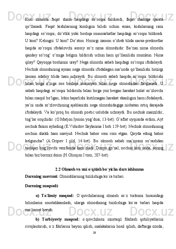 Kim   olmoshi   faqat   shaxs   haqidagi   so’roqni   bildiradi,   faqat   shaxsga   qarata
qo’llanadi.   Faqat   kishilarning   kimligini   bilish   uchun   emas,   kishilarning   ismi
haqidagi   so’roqni,   do’stlik   yoki   boshqa   munosabatlar   haqidagi   so’roqni   bildiradi.
U kim? Kelingiz. U kim? Do’stim. Hozirgi zamon o’zbek tilida narsa-predmetlar
haqida   so’roqni   ifodalovchi   asosiy   so’z   nima   olmoshidir.   Ba’zan   nima   olmoshi
qanday   so’rog’   o’rniga   belgini   bildirish   uchun   ham   qo’llanilishi   mumkun.   Nima
qilay? Qayoqqa boshimni uray? Nega olmoshi sabab haqidagi so’roqni ifodalaydi.
Nechuk olmoshining aynan nega olmoshi ifodalagan ma’noda qo’llanilishi hozirgi
zamon   adabiy   tilida   ham   uchraydi.   Bu   olmosh   sabab   haqida   so’roqni   bildirishi
bilan   birga   o’ziga   xos   boshqa   xususiyati   bilan   nega   olmoshidan   farqlanadi.   U
sabab haqidagi so’roqni bildirishi  bilan birga yuz bergan harakat holat so’zlovchi
bilan maqul bo’lgan, lekin bajarlishi kutilmagan harakat ekanligini ham ifodalaydi,
ya’ni  unda so’zlovchining ajablanishi  nega olmoshidagiga nisbatan ortiq darajada
ifodalaydi. Va ko’proq bu olmosh poetic uslubda uchraydi. Bu nechuk manzildir,
tog’lar soqchidir. (O.Matjon Iymon yog’dusi, 13-bet). G’aflat uyqusida erdim, Ayt
nechuk faxim aylading (E.Vohidov Saylanma I bob 129-bet). Nechuk olmoshining
nechun   shakli   ham   mavjud.   Nechuk   bahor   seni   rom   etgan.   Qayda   eding   bahor
kelguncha?   (A.Oripov   I   jild,   14-bet).   Bu   olmosh   sabab   ma’nosini   so’rashdan
tashqari bog’lovchi vazifasida ham eladi. Dunyo go’zal, nechun kim unda, sening
bilan biz bormiz doim (H.Olimjon I tom, 207-bet).
2.2 Olmosh va uni o`qitish bo`yicha dars ishlanma
Darsning mavzusi:  Olmoshlarning tuzilishiga ko`ra turlari. 
Darsning maqsadi: 
a)   Ta`limiy   maqsad:   O`quvchilarning   olmosh   so`z   turkumi   hususidagi
bilimlarini   mustahkamlash,   ularga   olmoshning   tuzilishiga   ko`ra   turlari   haqida
ma`lumot berish.  
b)   Tarbiyaviy   maqsad:   o`quvchilarni   mustaqil   fikrlash   qobiliyatlarini
rivojlantirish, o`z fikrlarini bayon qilish, malakalarini hosil qilish, daftarga ozoda,
28 