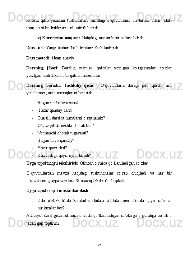 xatosiz   qilib   yozishni   tushuntirish.   Sinfdagi   o`quvchilarni   bir-birlari   bilan     ahil-
inoq do`st bo`lishlarini tushuntirib borish.
v) Korreksion maqsad:  Nutqdagi nuqsonlarni bartaraf etish. 
Dars turi:  Yangi tushuncha bilimlarni shakllantirish. 
Dars metodi:  Noan`anaviy. 
Darsning   jihozi:   Darslik,   rasmlar,   qoidalar   yozilgan   ko`rgazmalar,   so`zlar
yozilgan tablichkalar, tarqatma materiallar. 
Darsning   borishi:   Tashkiliy   qism:     O`quvchilarni   darsga   jalb   qilish,   sinf
yo`qlamasi, nutq mashqlarini bajarish. 
- Bugun nechanchi sana?  
-   Hozir qanday dars? 
- Ona tili darsida nimalarni o`rganamiz?
- O`quv yilida nechta chorak bor? 
- Nechanchi chorak tugayapti?  
- Bugun havo qanday? 
- Hozir qaysi fasl? 
- Kuz fasliga qaysi oylar kiradi?
Uyga topshiriqni tekshirish:  Olmosh o`rnida qo`llaniladigan so`zlar.
O`quvchilardan   mavzu   haqidagi   tushunchalar   so`rab   chiqiladi   va   har   bir
o`quvchining uyga vazifasi 78-mashq tekshirib chiqiladi. 
Uyga topshiriqni mustahkamlash: 
1. Eski   o`zbek   tilida   kamtarlik   ifodasi   sifatida   men   o`rnida   qaysi   so`z   va
birikmalar bor? 
Adabiyot darsligidan olmosh o`rnida qo`llaniladigan so`zlarga 2 guruhga bo`lib 2
tadan gap toptirish. 
29 
