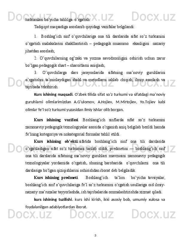 turkumlari bo’yicha tahlilga   o’rgatish.
Tadqiqot maqsadiga asoslanib quyidagi vazifalar belgilandi:
1. Boshlag’ich   sinf   o’quvchilariga   ona   tili   darslarida   sifat   so’z   turkumini
o’rgatish   malakalarini   shakllantirish   –   pedagogik   muammo     ekanligini     nazariy
jihatdan asoslash;
2. O’quvchilarning   og’zaki   va   yozma   savodxonligini   oshirish   uchun   zarur
bo’lgan pedagogik shart – sharoitlarni   aniqlash;
3. O’quvchilarga   dars   jarayonlarida   sifatning   ma’noviy   guruhlarini
o’rgatishni   ta’minlaydigan   shakl   va   metodlarni   ishlab   chiqish,   ilmiy   asoslash   va
tajribada   tekshirish.
Kurs ishining  maqsadi . O’zbek tilida sifat so‘z turkumi va sifatdagi ma’noviy
guruhlarni   olimlarimizdan   A.G’ulomov,   A.Hojiev,   M.Mirtojiev,   Yo.Tojiev   kabi
olimlar fe’l so’z turkumi yuzasidan ilmiy ishlar olib borgan.
Kurs   ishining   vazifasi .   Boshlang’ich   sinflarda   sifat   so’z   turkumini
zamonaviy pedagogik texnologiyalar asosida o’rganish aniq belgilab berildi hamda
fe’lning kotegoriya va nokategorial formalar tahlil   etildi.
Kurs   ishining   ob’ekti: sifatida   boshlang’ich   sinf   ona   tili   darslarida
o’rgatiladigan   sifat   so’z   turkumini   tanlab   oldik,   predmetini   —   boshlang’ich   sinf
ona   tili   darslarida   sifatning   ma’noviy   guruhlari   mavzusini   zamonaviy   pedagogik
texnologiyalar   yordamida   o’rgatish,   shuning   barobarida     o’quvchilarni     ona   tili
darslariga bo’lgan qiziqishlarini oshirishdan iborat deb   belgiladik. 
Kurs   ishining   predmeti .       Boshlang’ich       ta’lim       bo’yicha   tavsiyalar,
boshlang’ich sinf o’quvchilariga fe’l so’z turkumini o’rgatish usullariga oid ilmiy-
nazariy ma’ruzalar tayyorlashda, ish tajribalarida ommalashtirishda xizmat qiladi.
kurs   ishining   tuzilishi .   kurs   ishi   kirish,   ikki   asosiy   bob,   umumiy   xulosa   va
foydalanilgan adabiyotlardan iborat.
3 
