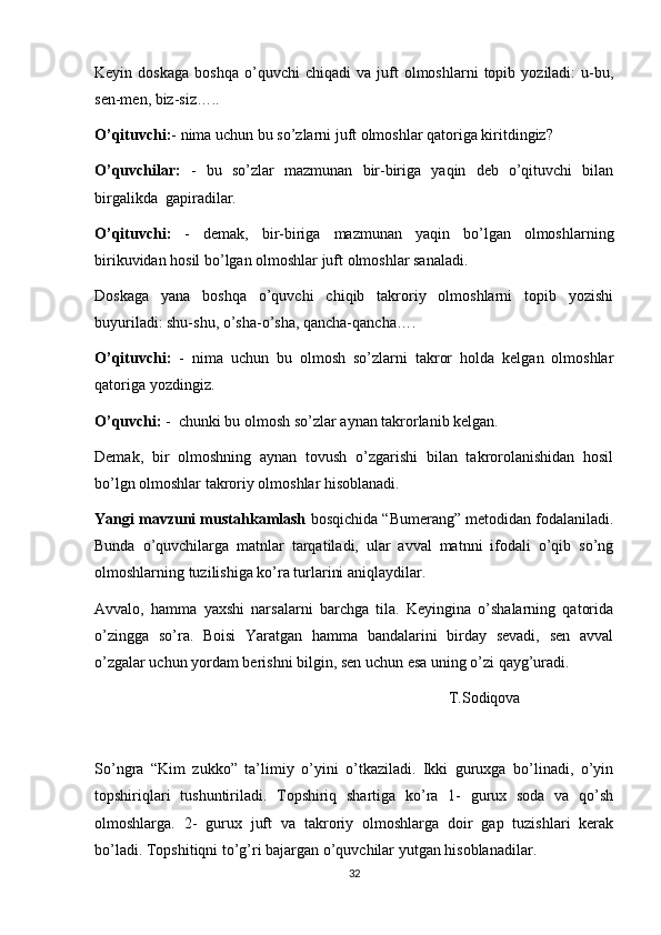 Keyin  doskaga   boshqa   o’quvchi   chiqadi   va  juft   olmoshlarni   topib  yoziladi:   u-bu,
sen-men, biz-siz…..
O’qituvchi: - nima uchun bu so’zlarni juft olmoshlar qatoriga kiritdingiz?
O’quvchilar:   -   bu   so’zlar   mazmunan   bir-biriga   yaqin   deb   o’qituvchi   bilan
birgalikda  gapiradilar. 
O’qituvchi:   -   demak,   bir-biriga   mazmunan   yaqin   bo’lgan   olmoshlarning
birikuvidan hosil bo’lgan olmoshlar juft olmoshlar sanaladi.
Doskaga   yana   boshqa   o’quvchi   chiqib   takroriy   olmoshlarni   topib   yozishi
buyuriladi: shu-shu, o’sha-o’sha, qancha-qancha….
O’qituvchi:   -   nima   uchun   bu   olmosh   so’zlarni   takror   holda   kelgan   olmoshlar
qatoriga yozdingiz.
O’quvchi:  -  chunki bu olmosh so’zlar aynan takrorlanib kelgan. 
Demak,   bir   olmoshning   aynan   tovush   o’zgarishi   bilan   takrorolanishidan   hosil
bo’lgn olmoshlar takroriy olmoshlar hisoblanadi.
Yangi mavzuni mustahkamlash  bosqichida “Bumerang” metodidan fodalaniladi.
Bunda   o’quvchilarga   matnlar   tarqatiladi,   ular   avval   matnni   ifodali   o’qib   so’ng
olmoshlarning tuzilishiga ko’ra turlarini aniqlaydilar. 
Avvalo,   hamma   yaxshi   narsalarni   barchga   tila.   Keyingina   o’shalarning   qatorida
o’zingga   so’ra.   Boisi   Yaratgan   hamma   bandalarini   birday   sevadi,   sen   avval
o’zgalar uchun yordam berishni bilgin, sen uchun esa uning o’zi qayg’uradi. 
T.Sodiqova
So’ngra   “Kim   zukko”   ta’limiy   o’yini   o’tkaziladi.   Ikki   guruxga   bo’linadi,   o’yin
topshiriqlari   tushuntiriladi.   Topshiriq   shartiga   ko’ra   1-   gurux   soda   va   qo’sh
olmoshlarga.   2-   gurux   juft   va   takroriy   olmoshlarga   doir   gap   tuzishlari   kerak
bo’ladi. Topshitiqni to’g’ri bajargan o’quvchilar yutgan hisoblanadilar. 
32 