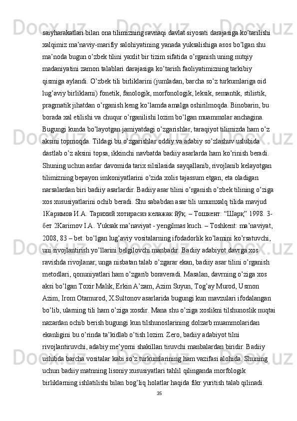 saiyharakatlari bilan ona tilimizning ravnaqi davlat siyosati darajasiga ko’tarilishi 
xalqimiz ma’naviy-marifiy salohiyatining yanada yuksalishiga asos bo’lgan shu 
ma’noda bugun o’zbek tilini yaxlit bir tizim sifatida o’rganish uning nutqiy 
madaniyatini zamon talablari darajasiga ko’tarish faoliyatimizning tarkibiy 
qismiga aylandi. O’zbek tili birliklarini (jumladan, barcha so’z turkumlariga oid 
lug’aviy birliklarni) fonetik, fanologik, morfonologik, leksik, semantik, stilistik, 
pragmatik jihatdan o’rganish keng ko’lamda amalga oshirilmoqda. Binobarin, bu 
borada xal etilishi va chuqur o’rganilishi lozim bo’lgan muammolar anchagina. 
Bugungi kunda bo’layotgan jamiyatdagi o’zgarishlar, taraqiyot tilimizda ham o’z 
aksini topmoqda. Tildagi bu o’zgarishlar oddiy va adabiy so’zlashuv uslubida 
dastlab o’z aksini topsa, ikkinchi navbatda badiiy asarlarda ham ko’rinish beradi. 
Shuning uchun asrlar davomida tarix silsilasida sayqallanib, rivojlanib kelayotgan 
tilimizning bepayon imkoniyatlarini o’zida xolis tajassum etgan, eta oladigan 
narsalardan biri badiiy asarlardir. Badiiy asar tilini o’rganish o’zbek tilining o’ziga 
xos xususiyatlarini ochib beradi. Shu sababdan asar tili umumxalq tilida mavjud 
1 Каримов   И . А .  Тарихий   хотирасиз   келажак   йўқ . –  Тошкент : “ Шарқ ” 1998. 3- 
бет  2Karimov I.A. Yuksak ma’naviyat - yengilmas kuch. – Toshkent: ma’naviyat, 
2008, 83 – bet. bo’lgan lug’aviy vositalarning ifodadorlik ko’lamini ko’rsatuvchi, 
uni rivojlantirish yo’llarini belgilovchi manbadir. Badiiy adabiyot davrga xos 
ravishda rivojlanar, unga nisbatan talab o’zgarar ekan, badiiy asar tilini o’rganish 
metodlari, qonuniyatlari ham o’zgarib boraveradi. Masalan, davrning o’ziga xos 
aksi bo’lgan Toxir Malik, Erkin A’zam, Azim Suyun, Tog’ay Murod, Usmon 
Azim, Irom Otamurod, X.Sultonov asarlarida bugungi kun mavzulari ifodalangan 
bo’lib, ularning tili ham o’ziga xosdir. Mana shu o’ziga xoslikni tilshunoslik nuqtai
nazardan ochib berish bugungi kun tilshunoslarining dolzarb muammolaridan 
ekanligini bu o’rinda ta’kidlab o’tish lozim. Zero, badiiy adabiyot tilni 
rivojlantiruvchi, adabiy me’yorni shakillan tiruvchi manbalardan biridir. Badiiy 
uslubda barcha vositalar kabi so’z turkumlarining ham vazifasi alohida. Shuning 
uchun badiiy matnning lisoniy xususiyatlari tahlil qilinganda morfologik 
birliklarning ishlatilishi bilan bog’liq holatlar haqida fikr yuritish talab qilinadi. 
35 