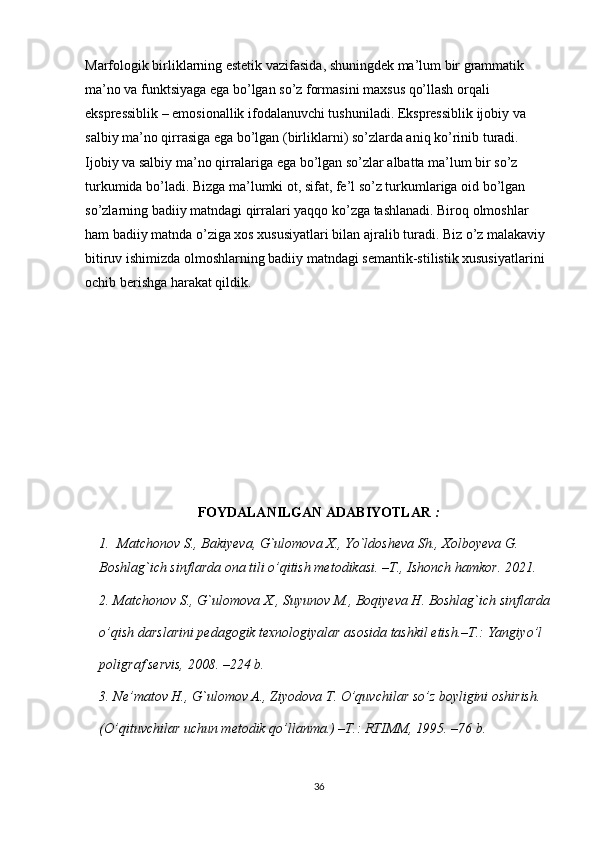 Marfologik birliklarning estetik vazifasida, shuningdek ma’lum bir grammatik 
ma’no va funktsiyaga ega bo’lgan so’z formasini maxsus qo’llash orqali 
ekspressiblik – emosionallik ifodalanuvchi tushuniladi. Ekspressiblik ijobiy va 
salbiy ma’no qirrasiga ega bo’lgan (birliklarni) so’zlarda aniq ko’rinib turadi. 
Ijobiy va salbiy ma’no qirralariga ega bo’lgan so’zlar albatta ma’lum bir so’z 
turkumida bo’ladi. Bizga ma’lumki ot, sifat, fe’l so’z turkumlariga oid bo’lgan 
so’zlarning badiiy matndagi qirralari yaqqo ko’zga tashlanadi. Biroq olmoshlar 
ham badiiy matnda o’ziga xos xususiyatlari bilan ajralib turadi. Biz o’z malakaviy 
bitiruv ishimizda olmoshlarning badiiy matndagi semantik-stilistik xususiyatlarini 
ochib berishga harakat qildik.
FOYDALANILGAN ADABIYOTLAR  :
  
1. Matchonov S., Bakiyeva, G`ulomova X., Yo`ldosheva Sh., Xolboyeva G.
Boshlag`ich sinflarda ona tili o’qitish metodikasi. –T., Ishonch hamkor. 2021.
2. Matchonov S., G`ulomova X., Suyunov M., Boqiyeva H. Boshlag`ich sinflarda
o’qish darslarini pedagogik texnologiyalar asosida tashkil etish.–T.: Yangiyo’l
poligraf servis, 2008. –224 b.
3. Ne’matov H., G`ulomov A., Ziyodova T. O’quvchilar so’z boyligini oshirish.
(O’qituvchilar uchun metodik qo’llanma.) –T.: RTIMM, 1995. –76 b.
36