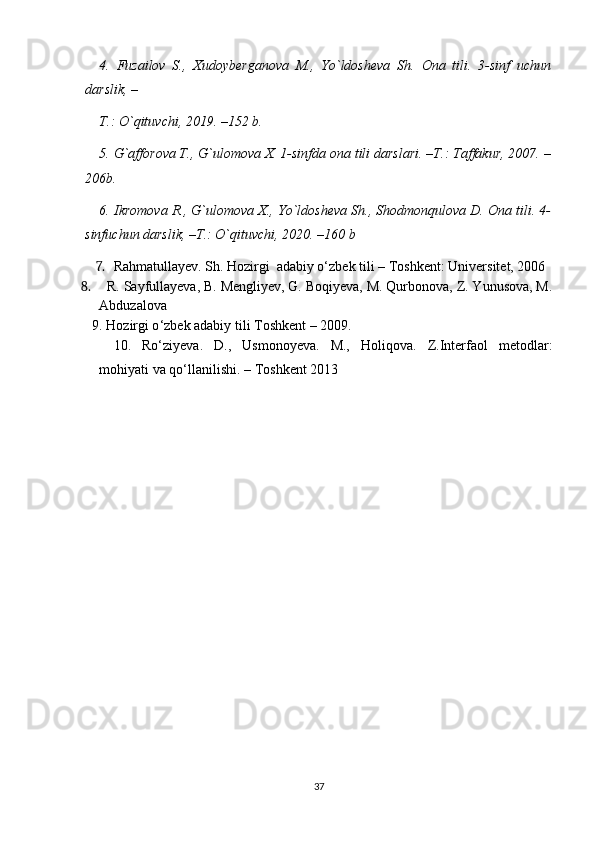4.   Fuzailov   S.,   Xudoyberganova   M.,   Yo`ldosheva   Sh.   Ona   tili.   3-sinf   uchun
darslik, –
T.: O`qituvchi, 2019. –152 b.
5. G`afforova T., G`ulomova X. 1-sinfda ona tili darslari. –T.: Taffakur, 2007. –
206b.
6. Ikromova R., G`ulomova X., Yo`ldosheva Sh., Shodmonqulova D. Ona tili. 4-
sinfuchun darslik, –T.: O`qituvchi, 2020. –160 b
7. Rahmatullayev. Sh. Hozirgi  adabiy o‘zbek tili –  Toshkent: Universitet, 2006  
8.   R. Sayfullayeva, B. Mengliyev, G. Boqiyeva, M. Qurbonova, Z. Yunusova, M.
Abduzalova 
9. Hozirgi o ‘ zbek adabiy tili Toshkent  –  2009. 
10.   Ro‘ziyeva.   D.,   Usmonoyeva.   M.,   Holiqova.   Z.Interfaol   metodlar:
mohiyati va qo‘llanilishi. –  Toshkent 2013
37 