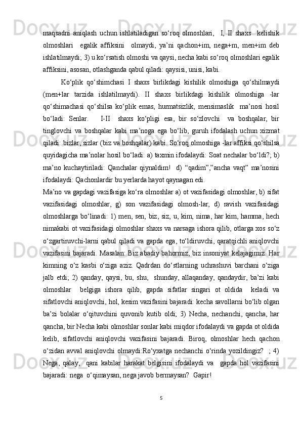 maqsadni   aniqlash   uchun   ishlatiladigan   so‘roq   olmoshlari,     I,   II   shaxs     kelishik
olmoshlari     egalik   affiksini     olmaydi,   ya’ni   qachon+im,   nega+m,   men+im   deb
ishlatilmaydi; 3) u ko‘rsatish olmoshi va qaysi, necha kabi so‘roq olmoshlari egalik
affiksini, asosan, otlashganda qabul qiladi: qaysisi, unisi, kabi.
Ko‘plik   qo‘shimchasi   I   shaxs   birlikdagi   kishilik   olmoshiga   qo‘shilmaydi
(men+lar   tarzida   ishlatilmaydi).   II   shaxs   birlikdagi   kishilik   olmoshiga   -lar
qo‘shimachasi   qo‘shilsa   ko‘plik   emas,   hurmatsizlik,   mensimaslik     ma’nosi   hosil
bo‘ladi:   Senlar.       I-II     shaxs   ko‘pligi   esa,   bir   so‘zlovchi     va   boshqalar,   bir
tinglovchi   va   boshqalar   kabi   ma’noga   ega   bo‘lib,   guruh   ifodalash   uchun   xizmat
qiladi: bizlar, sizlar (biz va boshqalar) kabi. So‘roq olmoshiga -lar affiksi qo‘shilsa
quyidagicha ma’nolar hosil bo‘ladi: a) taxmin ifodalaydi: Soat nechalar bo‘ldi?; b)
ma’no   kuchaytiriladi:   Qanchalar   qiynaldim!     d)   “qadim”,”ancha   vaqt”   ma’nosini
ifodalaydi: Qachonlardir bu yerlarda hayot qaynagan edi.
Ma’no va gapdagi vazifasiga ko‘ra olmoshlar a) ot vazifasidagi olmoshlar, b) sifat
vazifasidagi   olmoshlar,   g)   son   vazifasidagi   olmosh-lar,   d)   ravish   vazifasidagi
olmoshlarga bo‘linadi: 1) men, sen, biz, siz, u, kim, nima, har kim, hamma, hech
nimakabi ot vazifasidagi olmoshlar shaxs va narsaga ishora qilib, otlarga xos so‘z
o‘zgartiruvchi-larni qabul qiladi va gapda ega, to‘ldiruvchi, qaratqichli aniqlovchi
vazifasini bajaradi. Masalan:  Biz abadiy bahormiz, biz insoniyat kelajagimiz. Har
kimning   o‘z   kasbi   o‘ziga   aziz.   Qadrdan   do‘stlarning   uchrashuvi   barchani   o‘ziga
jalb   etdi;   2)   qanday,   qaysi,   bu,   shu,     shunday,   allaqanday,   qandaydir,   ba’zi   kabi
olmoshlar     belgiga   ishora   qilib,   gapda   sifatlar   singari   ot   oldida     keladi   va
sifatlovchi aniqlovchi, hol, kesim vazifasini bajaradi: kecha savollarni bo‘lib olgan
ba’zi   bolalar   o‘qituvchini   quvonib   kutib   oldi;   3)   Necha,   nechanchi,   qancha,   har
qancha, bir Necha kabi olmoshlar sonlar kabi miqdor ifodalaydi va gapda ot oldida
kelib,   sifatlovchi   aniqlovchi   vazifasini   bajaradi.   Biroq,   olmoshlar   hech   qachon
o‘zidan   avval   aniqlovchi   olmaydi:Ro‘yxatga   nechanchi   o‘rinda   yozildingiz?     ;   4)
Nega,   qalay,     qani   kabilar   harakat   belgisini   ifodalaydi   va     gapda   hol   vazifasini
bajaradi: nega  o‘qimaysan, nega javob bermaysan?  Gapir!
5 