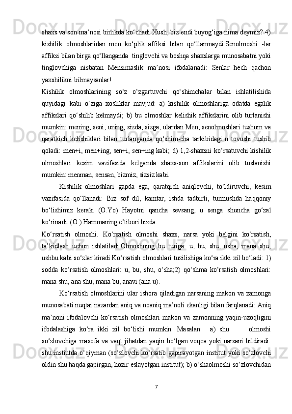 shaxs va son ma’nosi birlikda ko‘chadi:Xush, biz endi buyog‘iga nima deymiz? 4)
kishilik   olmoshlaridan   men   ko‘plik   affiksi   bilan   qo‘llanmaydi.Senolmoshi   -lar
affiksi bilan birga qo‘llanganda  tinglovchi va boshqa shaxslarga munosabatni yoki
tinglovchiga   nisbatan   Mensimaslik   ma’nosi   ifodalanadi:   Senlar   hech   qachon
yaxshilikni bilmaysanlar!
Kishilik   olmoshlarining   so‘z   o‘zgartuvchi   qo‘shimchalar   bilan   ishlatilishida
quyidagi   kabi   o‘ziga   xosliklar   mavjud:   a)   kishilik   olmoshlariga   odatda   egalik
affikslari   qo‘shilib   kelmaydi;   b)   bu   olmoshlar   kelishik   affikslarini   olib   turlanishi
mumkin: mening, seni, uning, sizda, sizga, ulardan Men, senolmoshlari tushum va
qaratkich   kelishiklari   bilan   turlanganda   qo‘shim-cha   tarkibidagi   n   tovushi   tushib
qoladi: men+i, men+ing, sen+i, sen+ing kabi; d) 1,2-shaxsni  ko‘rsatuvchi kishilik
olmoshlari   kesim   vazifasida   kelganda   shaxs-son   affikslarini   olib   tuslanishi
mumkin: menman, sensan, bizmiz, sizsiz kabi.
Kishilik   olmoshlari   gapda   ega,   qaratqich   aniqlovchi,   to‘ldiruvchi,   kesim
vazifasida   qo‘llanadi:   Biz   sof   dil,   kamtar,   ishda   tadbirli,   turmushda   haqqoniy
bo‘lishimiz   kerak.   (O.Yo)   Hayotni   qancha   sevsang,   u   senga   shuncha   go‘zal
ko‘rinadi. (O.) Hammaning e’tibori bizda.
Ko‘rsatish   olmoshi.   Ko‘rsatish   olmoshi   shaxs,   narsa   yoki   belgini   ko‘rsatish,
ta’kidlash   uchun   ishlatiladi.Olmoshning   bu   turiga:   u,   bu,   shu,   usha,   mana   shu,
ushbu kabi so‘zlar kiradi.Ko‘rsatish olmoshlari tuzilishiga ko‘ra ikki xil bo‘ladi: 1)
sodda   ko‘rsatish   olmoshlari:   u,   bu,   shu,   o‘sha;2)   qo‘shma   ko‘rsatish   olmoshlari:
mana shu, ana shu, mana bu, anavi (ana u).
Ko‘rsatish  olmoshlarini  ular ishora qiladigan narsaning makon va zamonga
munosabati nuqtai nazardan aniq va noaniq ma’noli ekanligi bilan farqlanadi: Aniq
ma’noni   ifodalovchi   ko‘rsatish   olmoshlari   makon   va   zamonning   yaqin-uzoqligini
ifodalashiga   ko‘ra   ikki   xil   bo‘lishi   mumkin.   Masalan:     a)   shu           olmoshi
so‘zlovchiga masofa  va vaqt  jihatdan yaqin bo‘lgan  voqea yoki  narsani  bildiradi:
shu instiutda o‘qiyman (so‘zlovchi  ko‘rsatib gapirayotgan institut yoki so‘zlovchi
oldin shu haqda gapirgan, hozir eslayotgan institut); b) o‘shaolmoshi so‘zlovchidan
7 