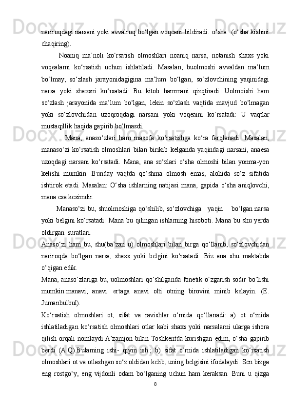 nariroqdagi narsani yoki avvalroq bo‘lgan voqeani bildiradi: o‘sha   (o‘sha kishini
chaqiring).
Noaniq   ma’noli   ko‘rsatish   olmoshlari   noaniq   narsa,   notanish   shaxs   yoki
voqealarni   ko‘rsatish   uchun   ishlatiladi.   Masalan,   buolmoshi   avvaldan   ma’lum
bo‘lmay,   so‘zlash   jarayonidagigina   ma’lum   bo‘lgan,   so‘zlovchining   yaqinidagi
narsa   yoki   shaxsni   ko‘rsatadi:   Bu   kitob   hammani   qizqtiradi.   Uolmoishi   ham
so‘zlash   jarayonida   ma’lum   bo‘lgan,   lekin   so‘zlash   vaqtida   mavjud   bo‘lmagan
yoki   so‘zlovchidan   uzoqroqdagi   narsani   yoki   voqeaini   ko‘rsatadi:   U   vaqtlar
mustaqillik haqida gapirib bo‘lmasdi.
              Mana,   anaso‘zlari   ham   masofa   ko‘rsatishga   ko‘ra   farqlanadi.   Masalan,
manaso‘zi   ko‘rsatish   olmoshlari   bilan   birikib   kelganda   yaqindagi   narsani,   anaesa
uzoqdagi   narsani   ko‘rsatadi.   Mana,   ana   so‘zlari   o‘sha   olmoshi   bilan   yonma-yon
kelishi   mumkin.   Bunday   vaqtda   qo‘shma   olmosh   emas,   alohida   so‘z   sifatida
ishtirok   etadi.   Masalan:   O‘sha   ishlarning   natijasi   mana,   gapida   o‘sha   aniqlovchi,
mana esa kesimdir.  
             Manaso‘zi bu, shuolmoshiga qo‘shilib, so‘zlovchiga     yaqin       bo‘lgan narsa
yoki belgini ko‘rsatadi: Mana bu qilingan ishlarning hisoboti. Mana bu shu yerda
oldirgan  suratlari.
Anaso‘zi   ham   bu,   shu(ba’zan   u)   olmoshlari   bilan   birga   qo‘llanib,   so‘zlovchidan
nariroqda   bo‘lgan   narsa,   shaxs   yoki   belgini   ko‘rsatadi:   Biz   ana   shu   maktabda
o‘qigan edik.
Mana, anaso‘zlariga bu, uolmoshlari qo‘shilganda  fonetik o‘zgarish sodir bo‘lishi
mumkin:manavi,   anavi.   ertaga   anavi   olti   otning   birovini   minib   kelayin.   (E.
Jumanbulbul).
Ko‘rsatish   olmoshlari   ot,   sifat   va   ravishlar   o‘rnida   qo‘llanadi:   a)   ot   o‘rnida
ishlatiladigan   ko‘rsatish   olmoshlari   otlar   kabi   shaxs   yoki   narsalarni   ularga   ishora
qilish   orqali   nomlaydi.A’zamjon   bilan   Toshkentda   kurishgan   edim,   o‘sha   gapirib
berdi   (A.Q).Bularning   ishi-   qiyin   ish.;   b)   sifat   o‘rnida   ishlatiladigan   ko‘rsatish
olmoshlari ot va otlashgan so‘z oldidan kelib, uning belgisini ifodalaydi: Sen bizga
eng   rostgo‘y,   eng   vijdonli   odam   bo‘lganing   uchun   ham   keraksan.   Buni   u   qizga
8 