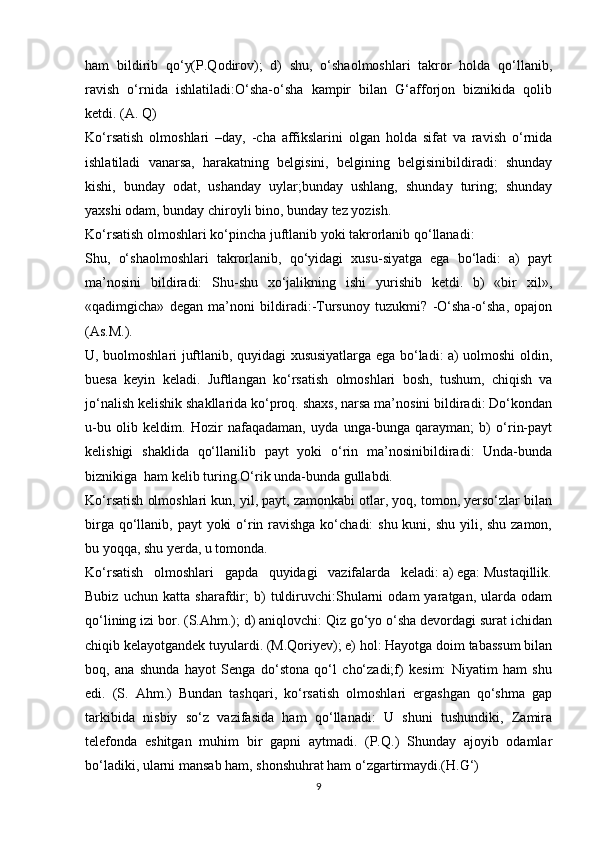 ham   bildirib   qo‘y(P.Qodirov);   d)   shu,   o‘shaolmoshlari   takror   holda   qo‘llanib,
ravish   o‘rnida   ishlatiladi:O‘sha-o‘sha   kampir   bilan   G‘afforjon   biznikida   qolib
ketdi. (A. Q)
Ko‘rsatish   olmoshlari   –day,   -cha   affikslarini   olgan   holda   sifat   va   ravish   o‘rnida
ishlatiladi   vanarsa,   harakatning   belgisini,   belgining   belgisinibildiradi:   shunday
kishi,   bunday   odat,   ushanday   uylar;bunday   ushlang,   shunday   turing;   shunday
yaxshi odam, bunday chiroyli bino, bunday tez yozish. 
Ko‘rsatish olmoshlari ko‘pincha juftlanib yoki takrorlanib qo‘llanadi:
Shu,   o‘shaolmoshlari   takrorlanib,   qo‘yidagi   xusu-siyatga   ega   bo‘ladi:   a)   payt
ma’nosini   bildiradi:   Shu-shu   xo‘jalikning   ishi   yurishib   ketdi.   b)   «bir   xil»,
«qadimgicha»   degan   ma’noni   bildiradi:-Tursunoy   tuzukmi?   -O‘sha-o‘sha,   opajon
(As.M.).
U, buolmoshlari juftlanib, quyidagi xususiyatlarga ega bo‘ladi: a) uolmoshi oldin,
buesa   keyin   keladi.   Juftlangan   ko‘rsatish   olmoshlari   bosh,   tushum,   chiqish   va
jo‘nalish kelishik shakllarida ko‘proq. shaxs, narsa ma’nosini bildiradi: Do‘kondan
u-bu   olib   keldim.   Hozir   nafaqadaman,   uyda   unga-bunga   qarayman;   b)   o‘rin-payt
kelishigi   shaklida   qo‘llanilib   payt   yoki   o‘rin   ma’nosinibildiradi:   Unda-bunda
biznikiga  ham kelib turing.O‘rik unda-bunda gullabdi.
Ko‘rsatish olmoshlari kun, yil, payt, zamonkabi otlar, yoq, tomon, yerso‘zlar bilan
birga qo‘llanib, payt  yoki  o‘rin ravishga ko‘chadi:  shu kuni, shu yili, shu zamon,
bu yoqqa, shu yerda, u tomonda.
Ko‘rsatish   olmoshlari   gapda   quyidagi   vazifalarda   keladi: a) ega: Mustaqillik.
Bubiz   uchun   katta   sharafdir;   b)   tuldiruvchi:Shularni   odam   yaratgan,   ularda   odam
qo‘lining izi bor. (S.Ahm.); d) aniqlovchi: Qiz go‘yo o‘sha devordagi surat ichidan
chiqib kelayotgandek tuyulardi. (M.Qoriyev); e) hol: Hayotga doim tabassum bilan
boq,   ana   shunda   hayot   Senga   do‘stona   qo‘l   cho‘zadi;f)   kesim:   Niyatim   ham   shu
edi.   (S.   Ahm.)   Bundan   tashqari,   ko‘rsatish   olmoshlari   ergashgan   qo‘shma   gap
tarkibida   nisbiy   so‘z   vazifasida   ham   qo‘llanadi:   U   shuni   tushundiki,   Zamira
telefonda   eshitgan   muhim   bir   gapni   aytmadi.   (P.Q.)   Shunday   ajoyib   odamlar
bo‘ladiki, ularni mansab ham, shonshuhrat ham o‘zgartirmaydi.(H.G‘)
9