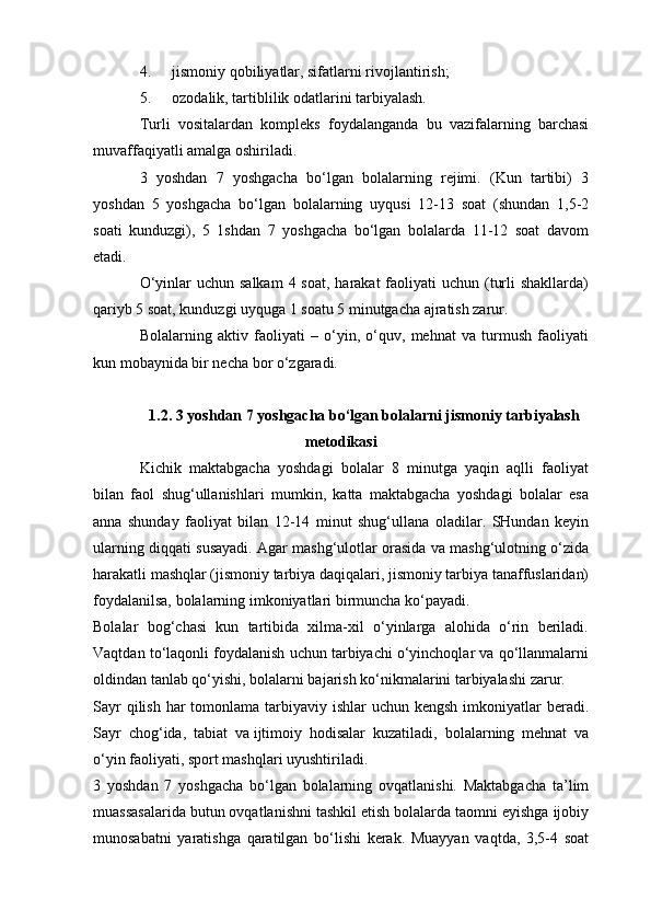 4. jismoniy qobiliyatlar, sifatlarni rivojlantirish;
5. ozodalik, tartiblilik odatlarini tarbiyalash.
Turli   vositalardan   kompleks   foydalanganda   bu   vazifalarning   barchasi
muvaffaqiyatli amalga oshiriladi.
3   yoshdan   7   yoshgacha   bo‘lgan   bolalarning   rejimi.   (Kun   tartibi)   3
yoshdan   5   yoshgacha   bo‘lgan   bolalarning   uyqusi   12-13   soat   (shundan   1,5-2
soati   kunduzgi),   5   1shdan   7   yoshgacha   bo‘lgan   bolalarda   11-12   soat   davom
etadi.
O‘yinlar  uchun salkam  4 soat, harakat  faoliyati  uchun (turli  shakllarda)
qariyb 5 soat, kunduzgi uyquga 1 soatu 5 minutgacha ajratish zarur.
Bolalarning   aktiv   faoliyati   –   o‘yin,   o‘quv,   mehnat   va   turmush   faoliyati
kun mobaynida bir necha bor o‘zgaradi.
1.2. 3 yoshdan 7 yoshgacha bo‘lgan bolalarni jismoniy tarbiyalash
metodikasi
Kichik   maktabgacha   yoshdagi   bolalar   8   minutga   yaqin   aqlli   faoliyat
bilan   faol   shug‘ullanishlari   mumkin,   katta   maktabgacha   yoshdagi   bolalar   esa
anna   shunday   faoliyat   bilan   12-14   minut   shug‘ullana   oladilar.   SHundan   keyin
ularning diqqati susayadi. Agar mashg‘ulotlar orasida va mashg‘ulotning o‘zida
harakatli mashqlar (jismoniy tarbiya daqiqalari, jismoniy tarbiya tanaffuslaridan)
foydalanilsa, bolalarning imkoniyatlari birmuncha ko‘payadi.
Bolalar   bog‘chasi   kun   tartibida   xilma-xil   o‘yinlarga   alohida   o‘rin   beriladi.
Vaqtdan to‘laqonli foydalanish uchun tarbiyachi o‘yinchoqlar va qo‘llanmalarni
oldindan tanlab qo‘yishi, bolalarni bajarish ko‘nikmalarini tarbiyalashi zarur.
Sayr  qilish  har  tomonlama tarbiyaviy ishlar  uchun kengsh  imkoniyatlar  beradi.
Sayr   chog‘ida,   tabiat   va   ijtimoiy   hodisalar   kuzatiladi ,   bolalarning   mehnat   va
o‘yin faoliyati, sport mashqlari uyushtiriladi.
3   yoshdan   7   yoshgacha   bo‘lgan   bolalarning   ovqatlanishi.   Maktabgacha   ta’lim
muassasalarida butun ovqatlanishni tashkil etish bolalarda taomni eyishga ijobiy
munosabatni   yaratishga   qaratilgan   bo‘lishi   kerak.   Muayyan   vaqtda,   3,5-4   soat 