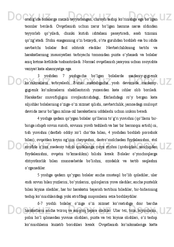 oralig‘ida bolalarga mazali tayyorlangan, chiroyli tashqi ko‘rinishga ega bo‘lgan
taomlar   beriladi.   Ovqatlanish   uchun   zarur   bo‘lgan   hamma   narsa   oldindan
tayyorlab   qo‘yiladi,   chunki   kutish   ishtahani   pasaytiradi,   asab   tizimini
qo‘zg‘atadi. Stolni enaganning o‘zi bezaydi, o‘rta guruhdan boshlab esa bu ishda
navbatchi   bolalar   faol   ishtirok   etadilar.   Navbatchilikning   tartibi   va
harakatlarning   xususiyatlari   tarbiyachi   tomonidan   puxta   o‘ylanadi   va   bolalar
aniq ketma-ketlikda tushuntiriladi. Normal ovqatlanish jarayoni uchun osoyishta
vaziyat kata ahamiyatga ega.
3   yoshdan   7   yoshgacha   bo‘lgan   bolalarda   madaniy-gigienik
ko‘nikmalarni   tarbiyalash.   Butun   maktabgacha   yosh   davomida   madaniy-
gigienik   ko‘nikmalarni   shakllantirish   yuzasidan   kata   ishlar   olib   boriladi.
Harakatlar   muvofiqligini   rivojlantirishdagi,   fikrlashdagi   ro‘y   bergan   kata
siljishlar bolalarning o‘ziga-o‘zi xizmat qilishi, navbatchilik, jamoadagi muloqot
davrida zarur bo‘lgan xilma-xil harakatlarni uddalashi uchun imkon beradi.
4 yoshga qadam qo‘ygan bolalar qo‘llarini to‘g‘ri yuvishni (qo‘llarni bir-
biriga ishqab sovun surish, sovunni yuvib tashlash va har bir barmoqni artish) ni,
tish   yuvishni   (dastlab   oddiy   xo‘l   cho‘tka   bilan,   4   yoshdan   boshlab   poroshok
bilan), ovqatdan keyin og‘izni chayqashni, dastro‘molchadan foydalanishni, stol
atrofida  o‘zini   madaniy  tutish  qoidalariga  rioya   etishni  (qoshiqdan,  sanchqidan
foydalanishni,   ovqatni   to‘kmaslikni)   bilishi   kerak.   Bolalar   o‘yinchoqlarga
ehtiyotkorlik   bilan   munosabatda   bo‘lishni,   ozodalik   va   tartib   saqlashni
o‘rganadilar.
5   yoshga   qadam   qo‘ygan   bolalar   ancha   mustaqil   bo‘lib   qoladilar,   ular
endi sovun bilan yuzlarini, bo‘yinlarini, quloqlarini yuva oladilar, ancha puxtalik
bilan kiyina oladilar, har bir harakatni bajarish tartibini biladilar, bir-birlarining
tashqi ko‘rinishlaridagi yoki atrofdagi nuqsonlarni seza boshlaydilar.
6-7   yoshli   bolalar   o‘ziga   o‘zi   xizmat   ko‘rsatishga   doir   barcha
harakatlarni ancha tezroq va aniqroq bajara oladilar. Ular tez, toza, kiyimlarini,
polni   ho‘l   qilmasdan   yuvina   olishlari,   puxta   va   tez   kiyina   olishlari,   o‘z   tashqi
ko‘rinishlarini   kuzatib   borishlari   kerak.   Ovqatlanish   ko‘nikmalariga   katta