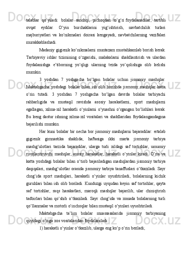 talablar   qo‘yiladi:   bolalar   sanchqi,   pichoqdan   to‘g‘ri   foydalanadilar ,   tartibli
ovqat   eydilar.   O‘yin   burchaklarini   yig‘ishtirish,   navbatchilik   turlari
majburiyatlari   va   ko‘nikmalari   doirasi   kengayadi,   navbatchilarning   vazifalari
murakkablashadi.
Madaniy gigienik ko‘nikmalarni muntazam mustahkamlab borish kerak.
Tarbiyaviy   ishlar   tizimining   o‘zgarishi,   malakalarni   shakllantirish   va   ulardan
foydalanishga   e’tiborning   yo‘qligi   ularning   tezda   yo‘qolishiga   olib   kelishi
mumkin.
3   yoshdan   7   yoshgacha   bo‘lgan   bolalar   uchun   jismoniy   mashqlar.
Maktabgacha   yoshdagi   bolalar   bilan   ish   olib   borishda   jismoniy   mashqlar   katta
o‘rin   tutadi.   3   yoshdan   7   yoshgacha   bo‘lgan   davrda   bolalar   tarbiyachi
rahbarligida   va   mustaqil   ravishda   asosiy   harakatlarni,   sport   mashqlarni
egallagan,   xilma-xil   harakatli   o‘yinlarni   o‘ynashni   o‘rgangan   bo‘lishlari   kerak.
Bu   keng   dastur   ishning   xilma-xil   vositalari   va   shakllaridan   foydalangandagina
bajarilishi mumkin.
Har   kuni   bolalar   bir   necha   bor   jismoniy   mashqlarni   bajaradilar:   ertalab
gigienik   gimnastika   shaklida;   haftasiga   ikki   marta   jismoniy   tarbiya
mashg‘ulotlari   tarzida   bajaradilar,   ularga   turli   xildagi   saf   tortishlar,   umumiy
rivojlantiruvchi   mashqlar,   asosiy   harakatlar,   harakatli   o‘yinlar   kiradi.   O‘rta   va
katta   yoshdagi   bolalar   bilan   o‘tirib   bajariladigan   mashqlardan   jismoniy   tarbiya
daqiqalari,  mashg‘ulotlar  orasida   jismoniy   tarbiya   tanaffuslari  o‘tkaziladi.  Sayr
chog‘ida   sport   mashqlari,   harakatli   o‘yinlar   uyushtiriladi,   bolalarning   kichik
guruhlari   bilan   ish   olib   boriladi.   Kunduzgi   uyqudan   keyin   saf   tortishlar,   qayta
saf   tortishlar,   raqs   harakatlari,   maroqli   mashqlar   bajarilib,   ular   chiniqtirish
tadbirlari   bilan   qo‘shib   o‘tkaziladi.   Sayr   chog‘ida   va   xonada   bolalarning   turli
qo‘llanmalar va motorli o‘inchoqlar bilan mustaqil o‘yinlari uyushtiriladi.
Maktabgacha   ta’lim   bolalar   muassasalarida   jismoniy   tarbiyaning
quyidagi o‘ziga xos vositalaridan foydalaniladi: 
1) harakatli o‘yinlar o‘tkazilib, ularga eng ko‘p o‘rin beriladi;
