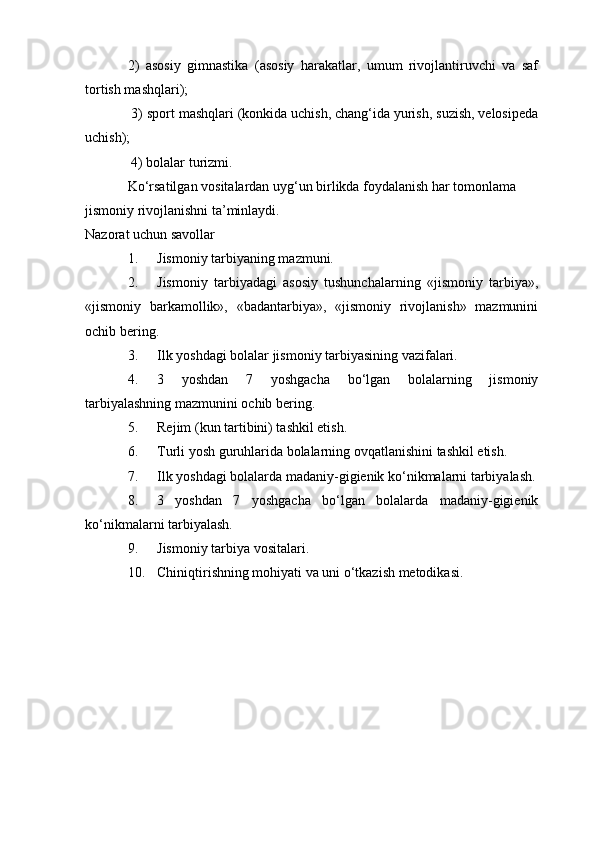 2)   asosiy   gimnastika   (asosiy   harakatlar,   umum   rivojlantiruvchi   va   saf
tortish mashqlari);
 3) sport mashqlari (konkida uchish, chang‘ida yurish, suzish, velosipeda
uchish);
 4) bolalar turizmi.
Ko‘rsatilgan vositalardan uyg‘un birlikda foydalanish har tomonlama 
jismoniy rivojlanishni ta’minlaydi.
Nazorat uchun savollar
1. Jismoniy tarbiyaning mazmuni.
2. Jismoniy   tarbiyadagi   asosiy   tushunchalarning   «jismoniy   tarbiya»,
«jismoniy   barkamollik»,   «badantarbiya»,   «jismoniy   rivojlanish»   mazmunini
ochib bering.
3. Ilk yoshdagi bolalar jismoniy tarbiyasining vazifalari.
4. 3   yoshdan   7   yoshgacha   bo‘lgan   bolalarning   jismoniy
tarbiyalashning mazmunini ochib bering.
5. Rejim (kun tartibini) tashkil etish.
6. Turli yosh guruhlarida bolalarning ovqatlanishini tashkil etish.
7. Ilk yoshdagi bolalarda madaniy-gigienik ko‘nikmalarni tarbiyalash.
8. 3   yoshdan   7   yoshgacha   bo‘lgan   bolalarda   madaniy-gigienik
ko‘nikmalarni tarbiyalash.
9. Jismoniy tarbiya vositalari.
10. Chiniqtirishning mohiyati va uni o‘tkazish metodikasi. 