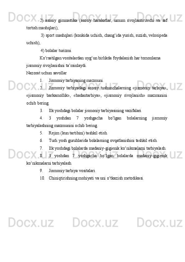 2)   asosiy   gimnastika   (asosiy   harakatlar,   umum   rivojlantiruvchi   va   saf
tortish mashqlari);
 3) sport mashqlari (konkida uchish, chang‘ida yurish, suzish, velosipeda
uchish);
 4) bolalar turizmi.
Ko‘rsatilgan vositalardan uyg‘un birlikda foydalanish har tomonlama 
jismoniy rivojlanishni ta’minlaydi.
Nazorat uchun savollar
1. Jismoniy tarbiyaning mazmuni.
2. Jismoniy   tarbiyadagi   asosiy   tushunchalarning   «jismoniy   tarbiya»,
«jismoniy   barkamollik»,   «badantarbiya»,   «jismoniy   rivojlanish»   mazmunini
ochib bering.
3. Ilk yoshdagi bolalar jismoniy tarbiyasining vazifalari.
4. 3   yoshdan   7   yoshgacha   bo‘lgan   bolalarning   jismoniy
tarbiyalashning mazmunini ochib bering.
5. Rejim (kun tartibini) tashkil etish.
6. Turli yosh guruhlarida bolalarning ovqatlanishini tashkil etish.
7. Ilk yoshdagi bolalarda madaniy-gigienik ko‘nikmalarni tarbiyalash.
8. 3   yoshdan   7   yoshgacha   bo‘lgan   bolalarda   madaniy-gigienik
ko‘nikmalarni tarbiyalash.
9. Jismoniy tarbiya vositalari.
10. Chiniqtirishning mohiyati va uni o‘tkazish metodikasi.